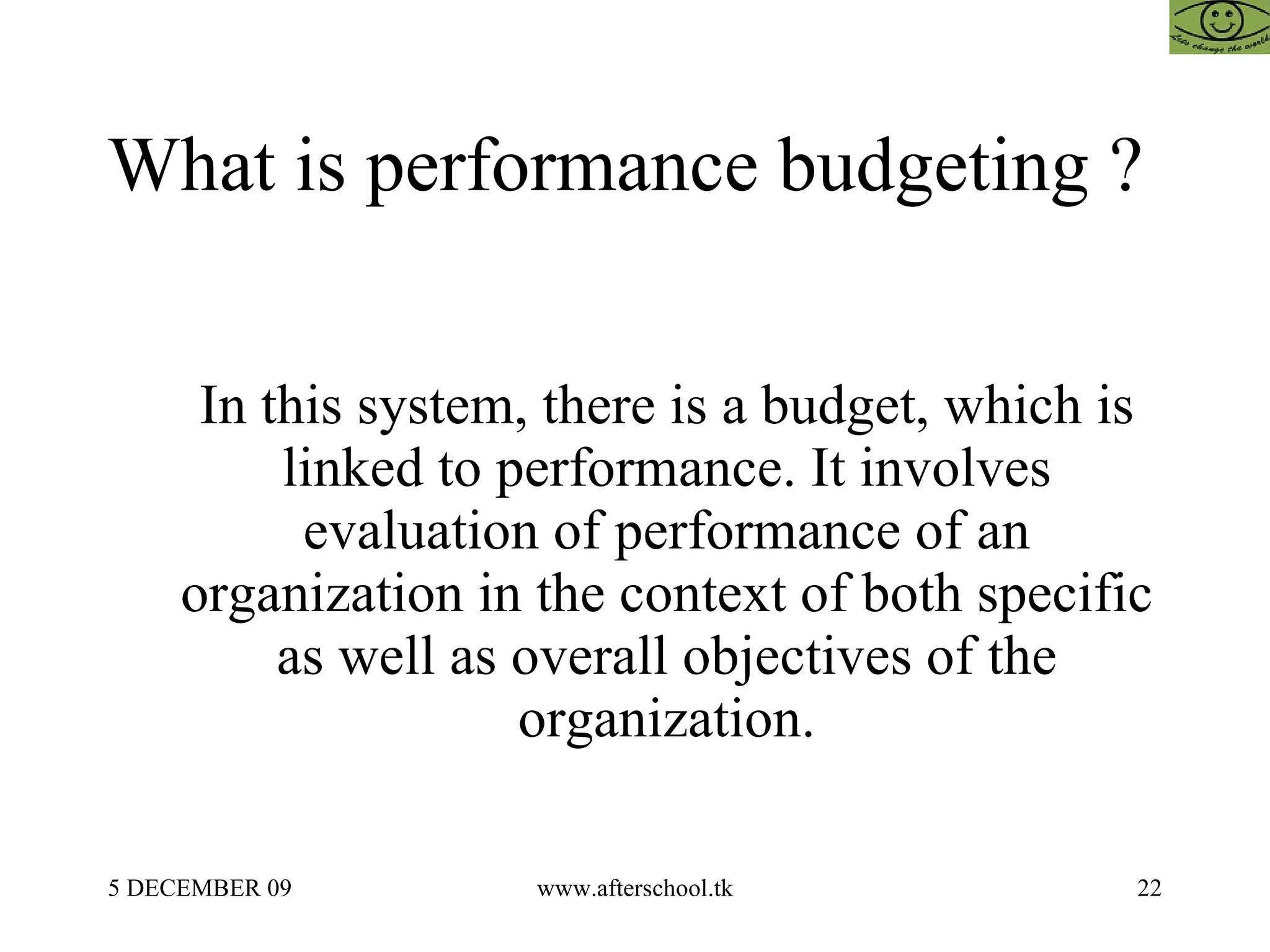 What is performance budgeting ?  In this system, there is a budget, which is linked to performance. It involves evaluation of performance of an organization in the context of both specific as well as overall objectives of the organization. 