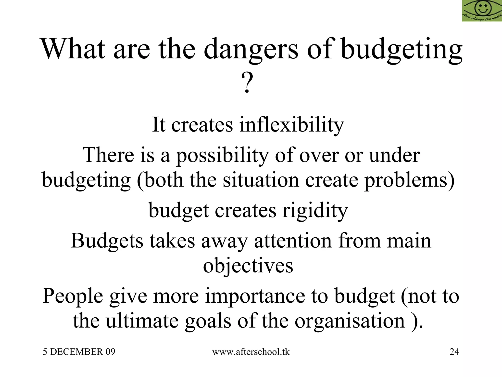 What are the dangers of budgeting ?  It creates inflexibility  There is a possibility of over or under budgeting (both the situation create problems)  budget creates rigidity  Budgets takes away attention from main objectives  People give more importance to budget (not to the ultimate goals of the organisation ).  