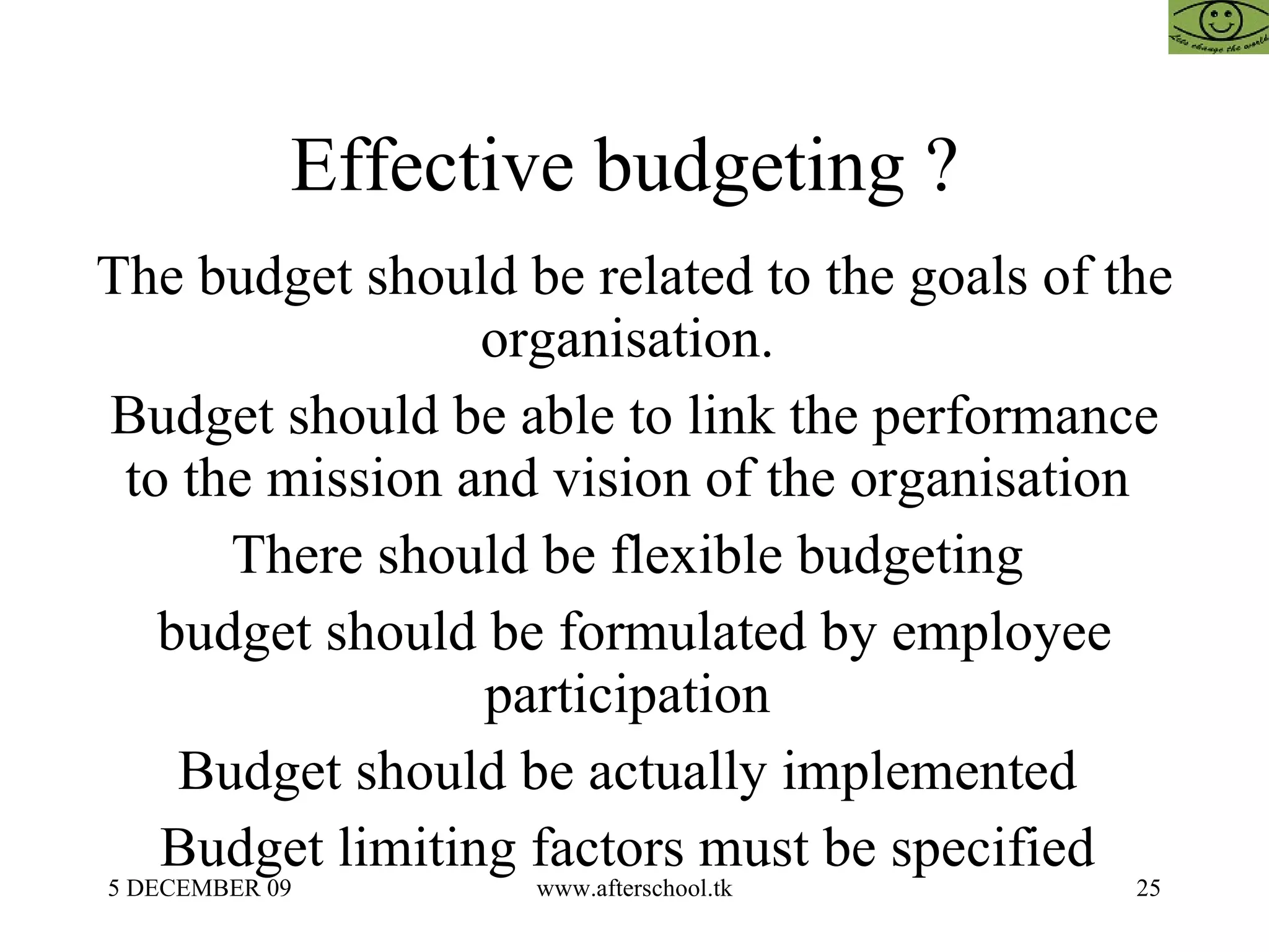 Effective budgeting ?  The budget should be related to the goals of the organisation.  Budget should be able to link the performance to the mission and vision of the organisation  There should be flexible budgeting  budget should be formulated by employee participation  Budget should be actually implemented  Budget limiting factors must be specified  