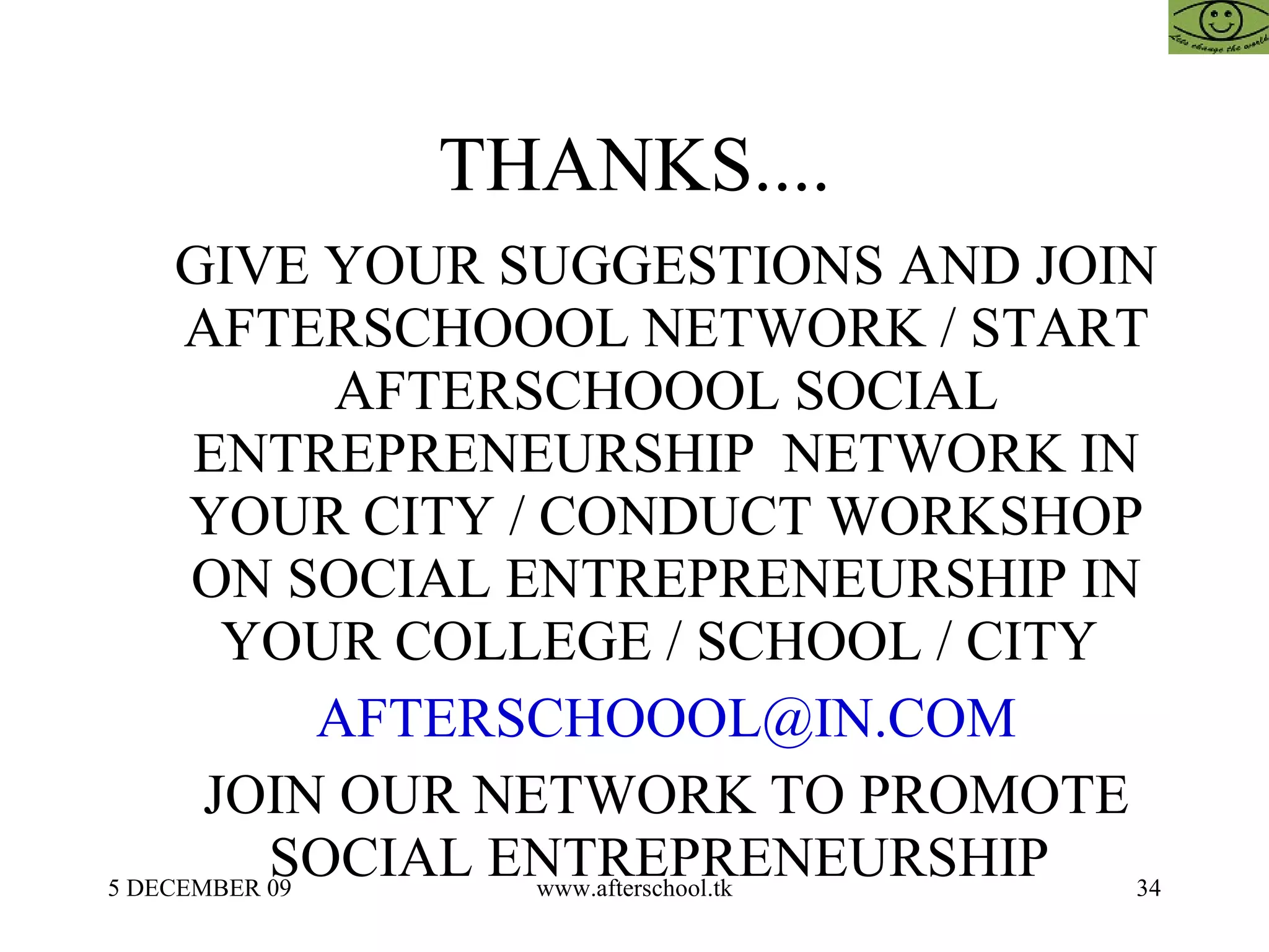 THANKS.... GIVE YOUR SUGGESTIONS AND JOIN AFTERSCHOOOL NETWORK / START AFTERSCHOOOL SOCIAL ENTREPRENEURSHIP  NETWORK IN YOUR CITY / CONDUCT WORKSHOP ON SOCIAL ENTREPRENEURSHIP IN YOUR COLLEGE / SCHOOL / CITY  [email_address] JOIN OUR NETWORK TO PROMOTE SOCIAL ENTREPRENEURSHIP  