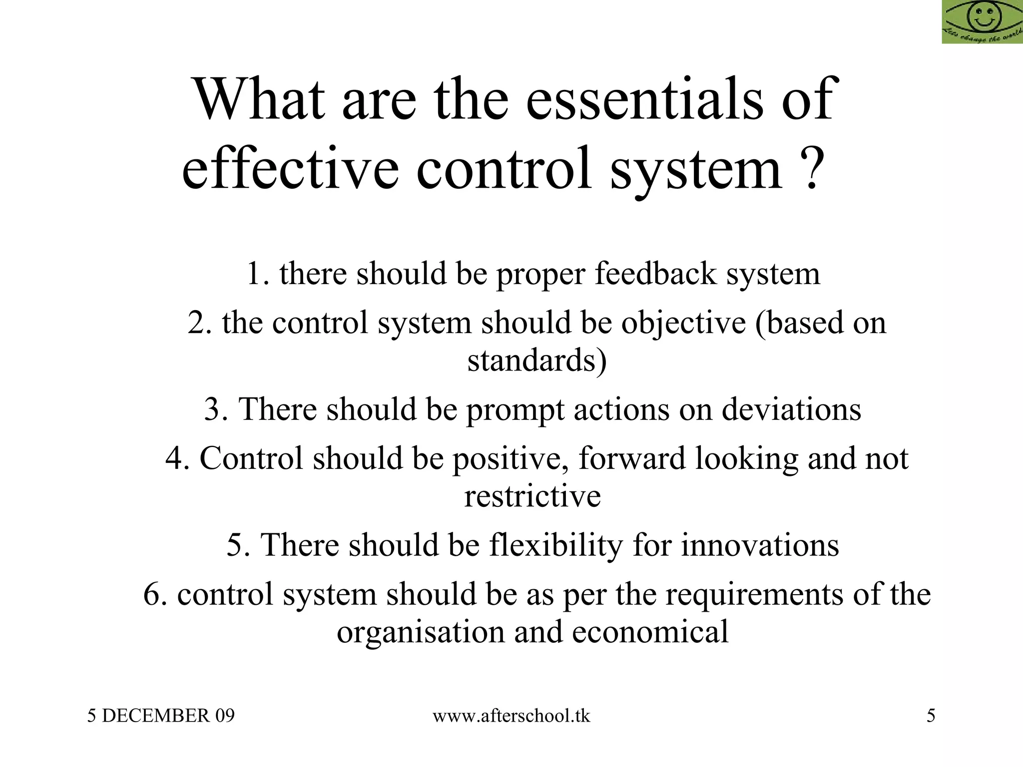 What are the essentials of effective control system ?  1. there should be proper feedback system  2. the control system should be objective (based on standards) 3. There should be prompt actions on deviations  4. Control should be positive, forward looking and not restrictive  5. There should be flexibility for innovations  6. control system should be as per the requirements of the organisation and economical  