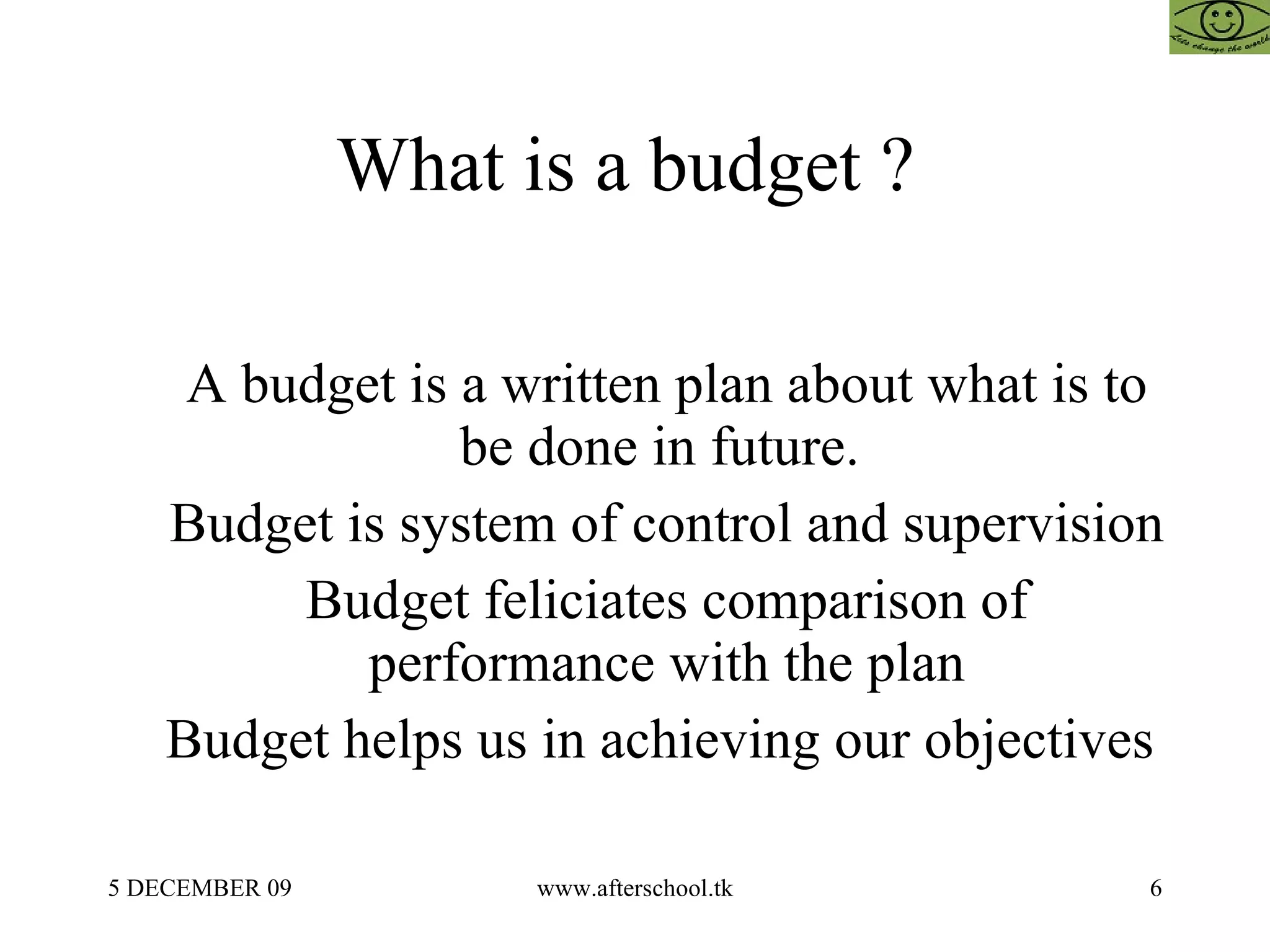 What is a budget ?  A budget is a written plan about what is to be done in future.  Budget is system of control and supervision Budget feliciates comparison of performance with the plan Budget helps us in achieving our objectives  