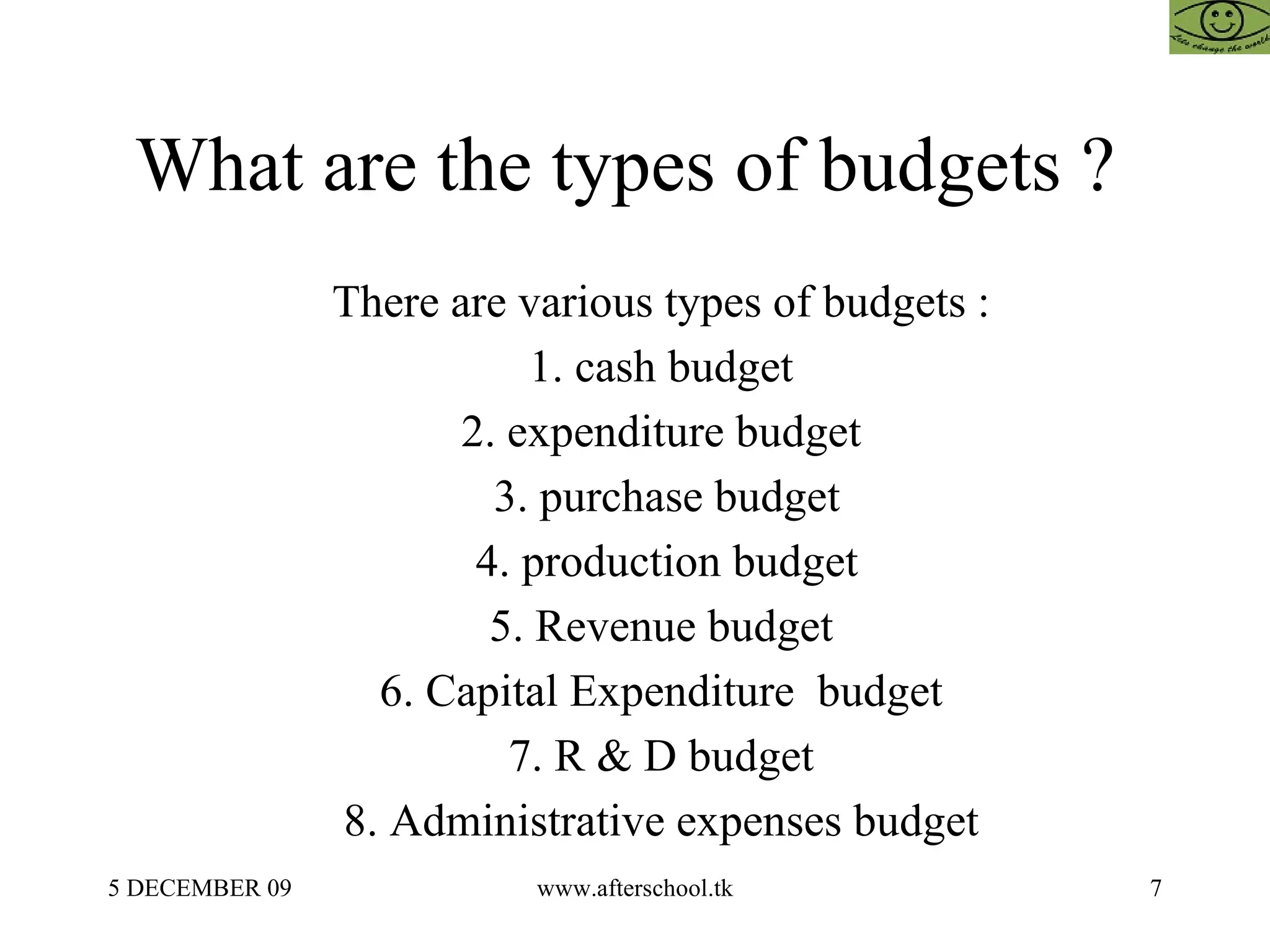 What are the types of budgets ?  There are various types of budgets :  1. cash budget  2. expenditure budget  3. purchase budget 4. production budget 5. Revenue budget  6. Capital Expenditure  budget  7. R & D budget  8. Administrative expenses budget  