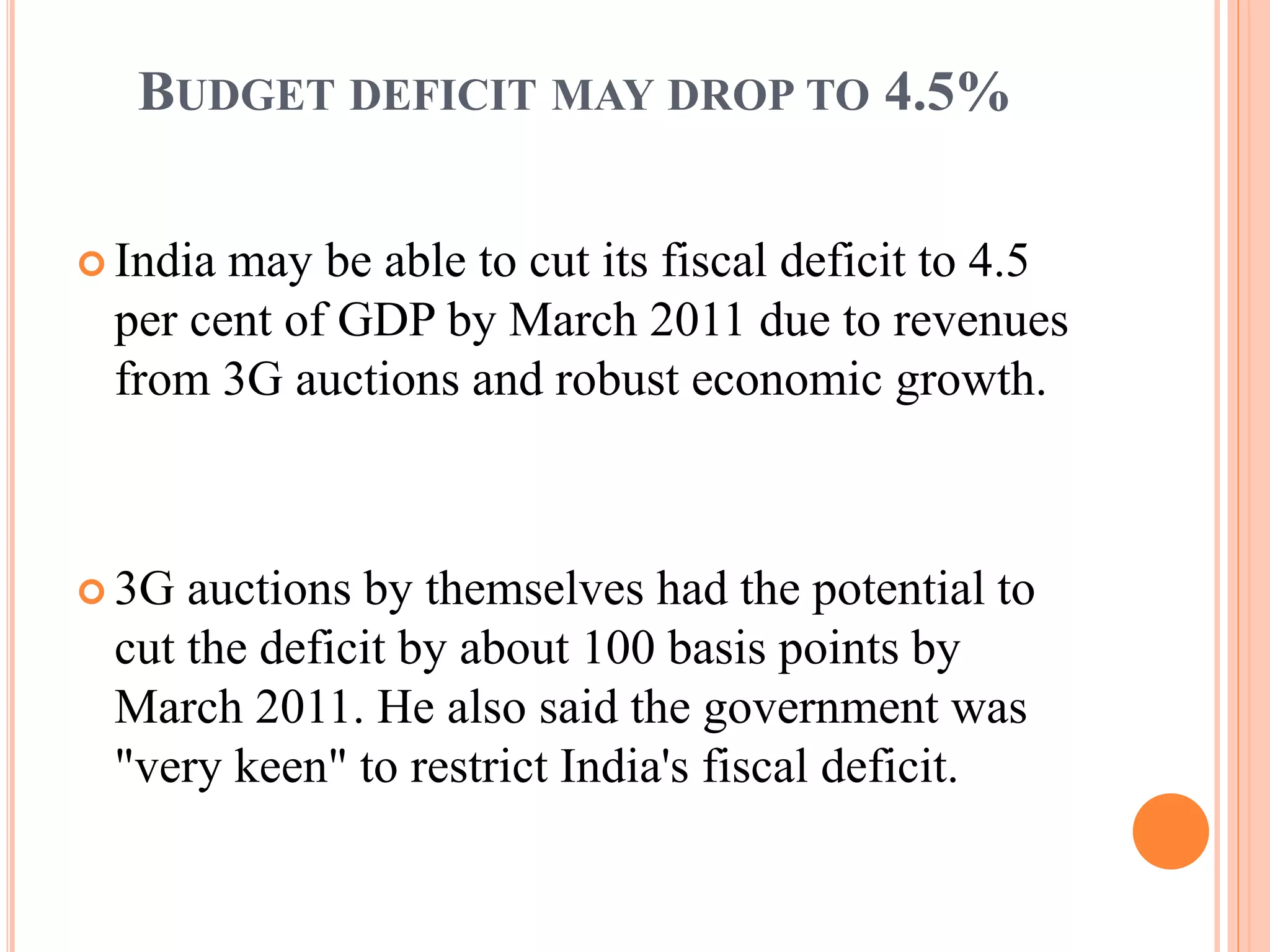 BUDGET DEFICIT MAY DROP TO 4.5%
 India may be able to cut its fiscal deficit to 4.5
per cent of GDP by March 2011 due to revenues
from 3G auctions and robust economic growth.
 3G auctions by themselves had the potential to
cut the deficit by about 100 basis points by
March 2011. He also said the government was
"very keen" to restrict India's fiscal deficit.
 