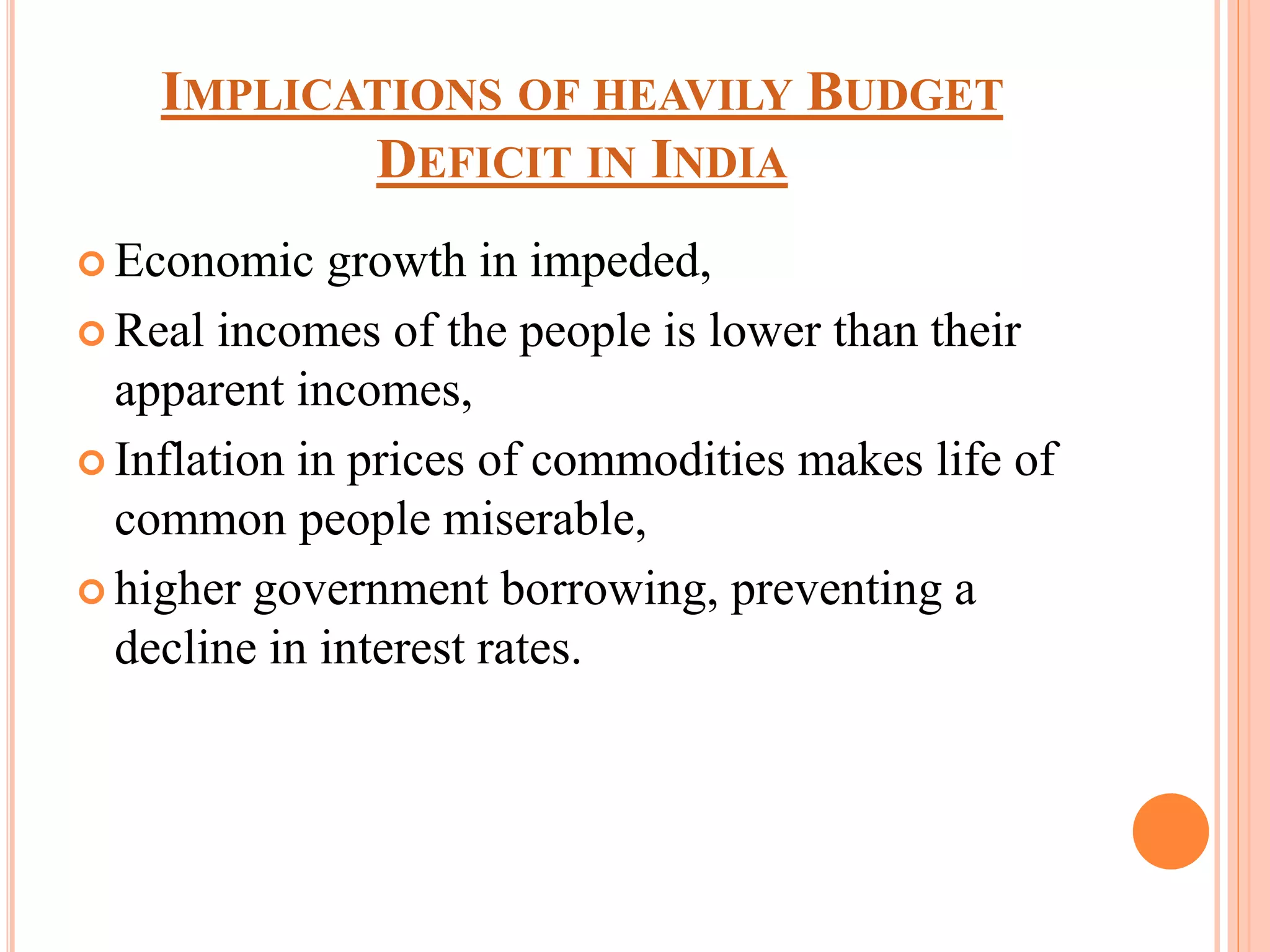 IMPLICATIONS OF HEAVILY BUDGET
DEFICIT IN INDIA
 Economic growth in impeded,
 Real incomes of the people is lower than their
apparent incomes,
 Inflation in prices of commodities makes life of
common people miserable,
 higher government borrowing, preventing a
decline in interest rates.
 
