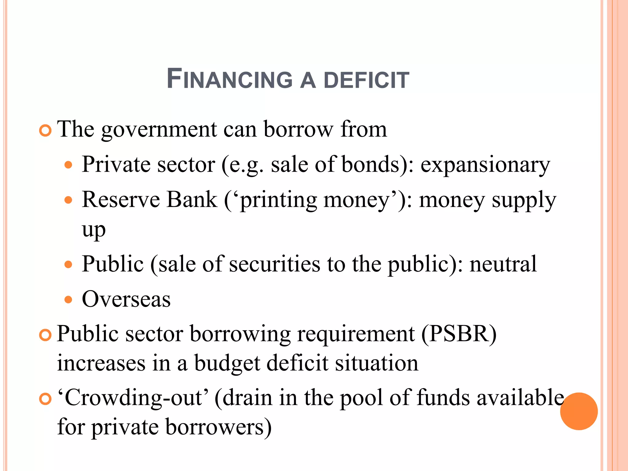 FINANCING A DEFICIT
 The government can borrow from
 Private sector (e.g. sale of bonds): expansionary
 Reserve Bank (‘printing money’): money supply
up
 Public (sale of securities to the public): neutral
 Overseas
 Public sector borrowing requirement (PSBR)
increases in a budget deficit situation
 ‘Crowding-out’ (drain in the pool of funds available
for private borrowers)
 