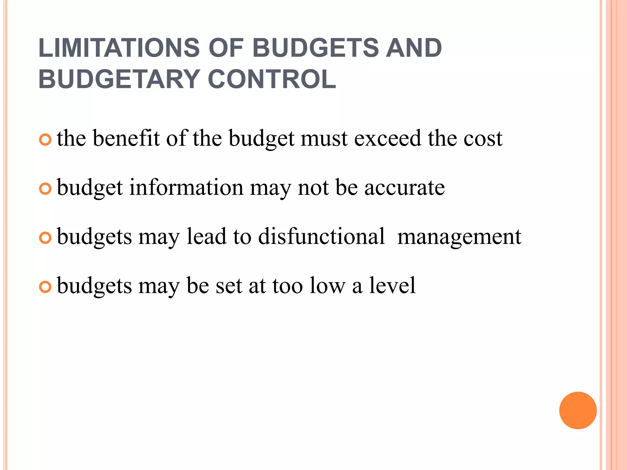 LIMITATIONS OF BUDGETS AND
BUDGETARY CONTROL
 the benefit of the budget must exceed the cost
 budget information may not be accurate
 budgets may lead to disfunctional management
 budgets may be set at too low a level
 