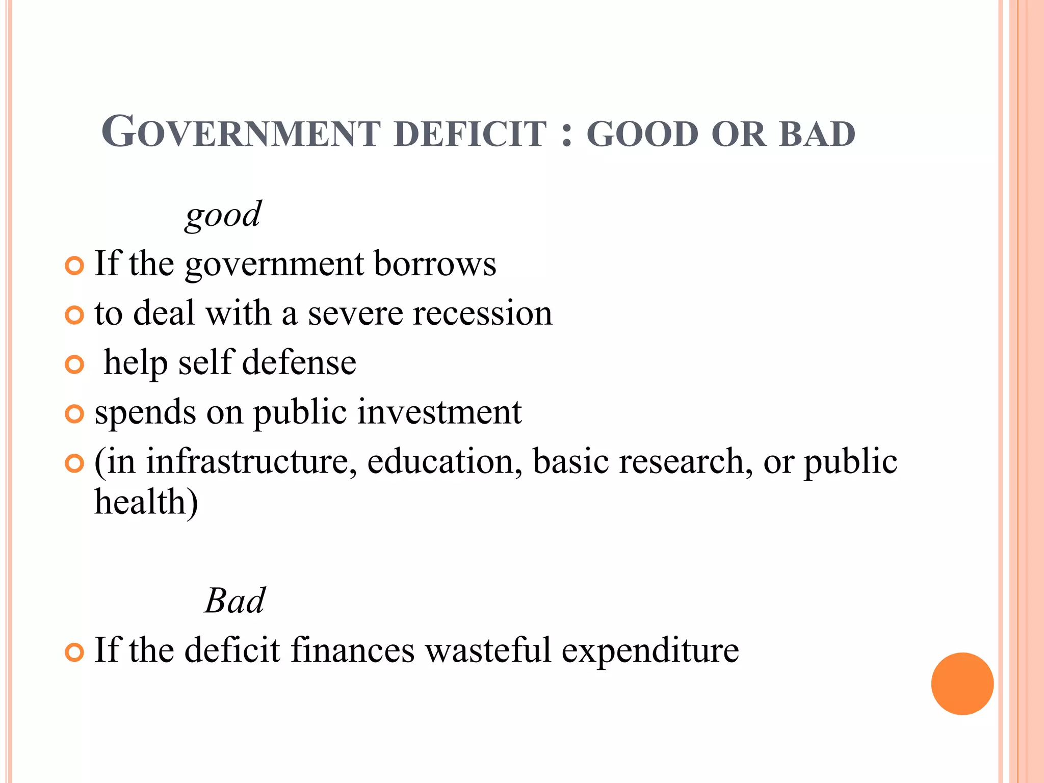 GOVERNMENT DEFICIT : GOOD OR BAD
good
 If the government borrows
 to deal with a severe recession
 help self defense
 spends on public investment
 (in infrastructure, education, basic research, or public
health)
Bad
 If the deficit finances wasteful expenditure
 