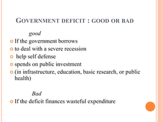 GOVERNMENT DEFICIT : GOOD OR BAD
good
 If the government borrows
 to deal with a severe recession
 help self defense
 spends on public investment
 (in infrastructure, education, basic research, or public
health)
Bad
 If the deficit finances wasteful expenditure
 