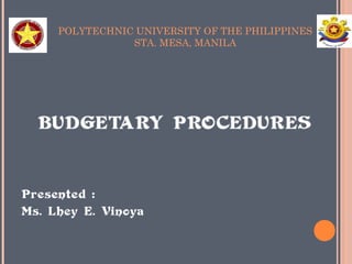 POLYTECHNIC UNIVERSITY OF THE PHILIPPINES 
STA. MESA, MANILA 
BUDGETARY PROCEDURES 
Presented : 
Ms. Lhey E. Vinoya 
 