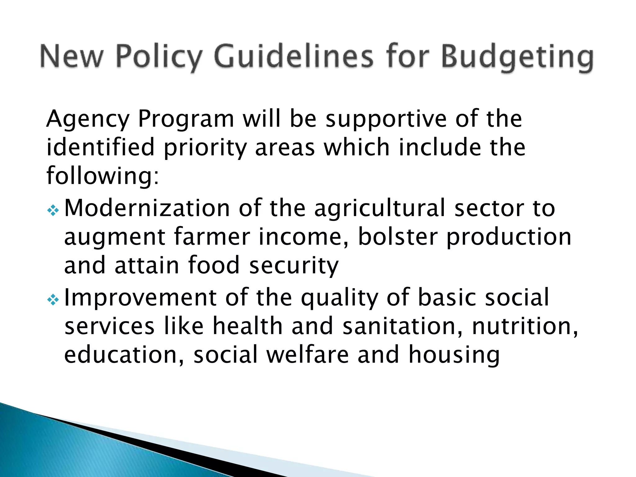 Agency Program will be supportive of the
identified priority areas which include the
following:
 Modernization of the agricultural sector to
augment farmer income, bolster production
and attain food security
 Improvement of the quality of basic social
services like health and sanitation, nutrition,
education, social welfare and housing
 