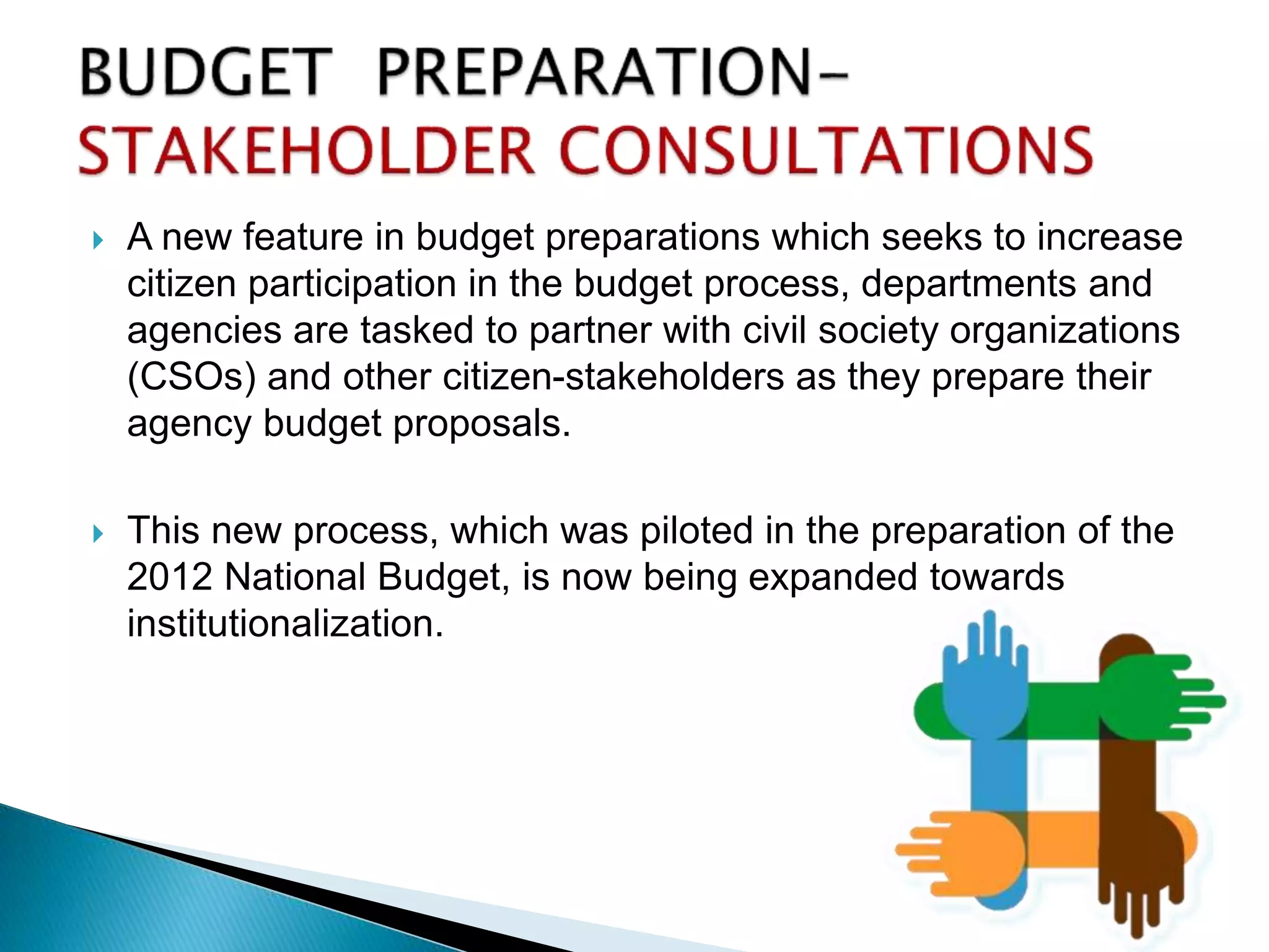  A new feature in budget preparations which seeks to increase
citizen participation in the budget process, departments and
agencies are tasked to partner with civil society organizations
(CSOs) and other citizen-stakeholders as they prepare their
agency budget proposals.
 This new process, which was piloted in the preparation of the
2012 National Budget, is now being expanded towards
institutionalization.
 