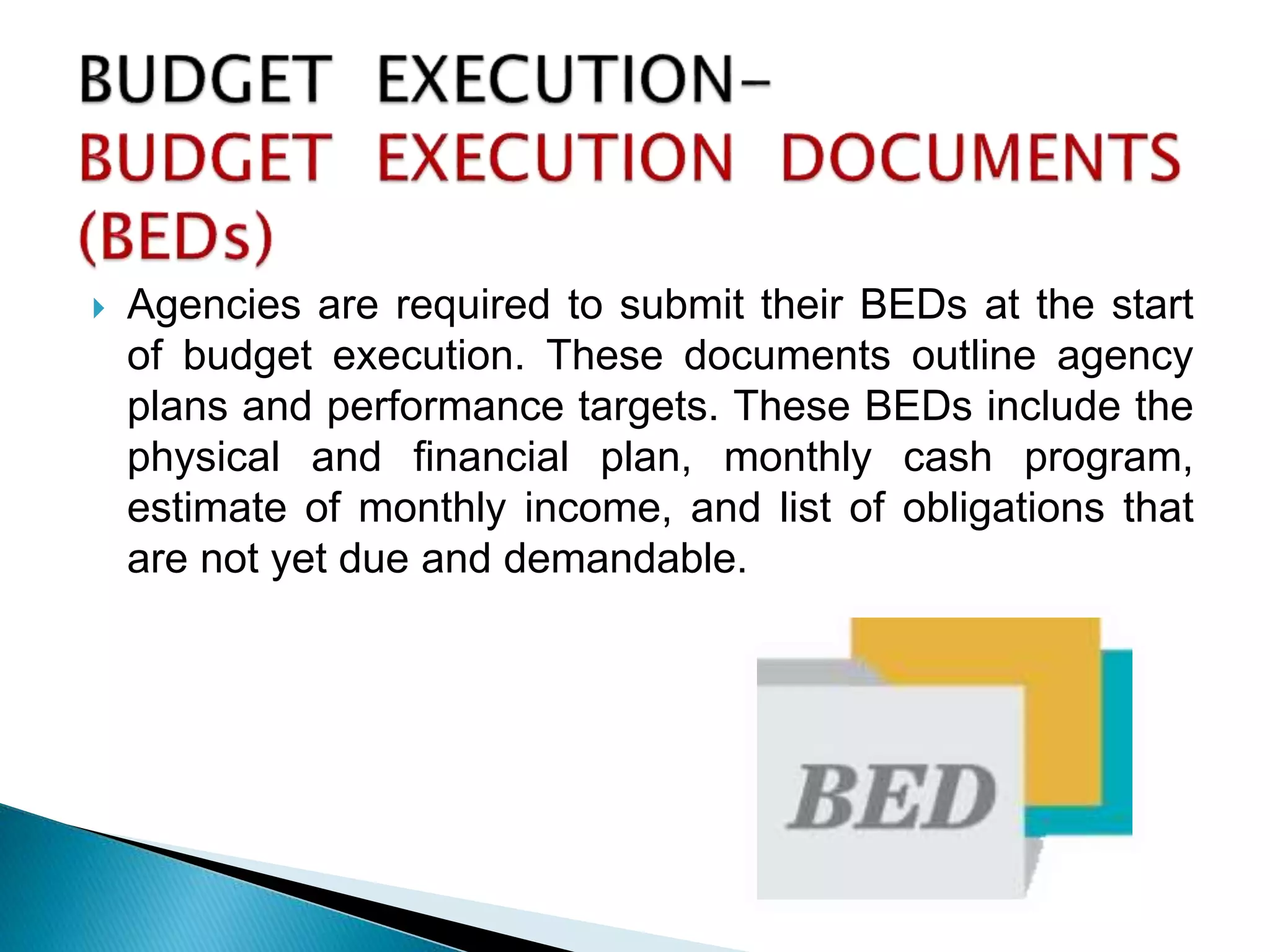  Agencies are required to submit their BEDs at the start
of budget execution. These documents outline agency
plans and performance targets. These BEDs include the
physical and financial plan, monthly cash program,
estimate of monthly income, and list of obligations that
are not yet due and demandable.
 