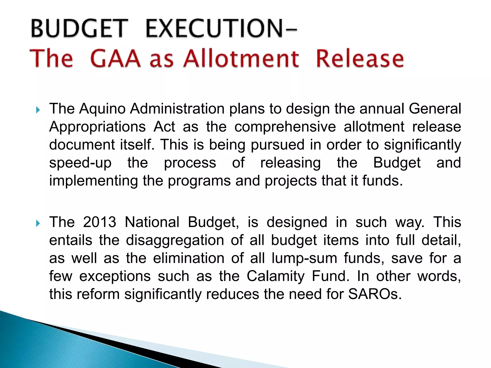  The Aquino Administration plans to design the annual General
Appropriations Act as the comprehensive allotment release
document itself. This is being pursued in order to significantly
speed-up the process of releasing the Budget and
implementing the programs and projects that it funds.
 The 2013 National Budget, is designed in such way. This
entails the disaggregation of all budget items into full detail,
as well as the elimination of all lump-sum funds, save for a
few exceptions such as the Calamity Fund. In other words,
this reform significantly reduces the need for SAROs.
 