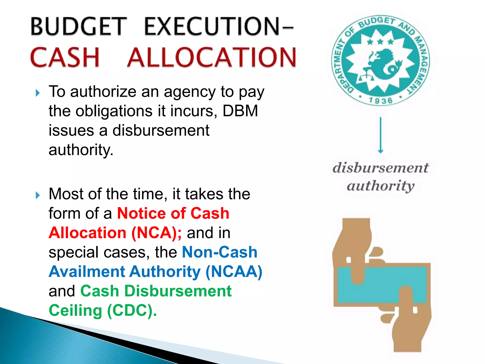  To authorize an agency to pay
the obligations it incurs, DBM
issues a disbursement
authority.
 Most of the time, it takes the
form of a Notice of Cash
Allocation (NCA); and in
special cases, the Non-Cash
Availment Authority (NCAA)
and Cash Disbursement
Ceiling (CDC).
 