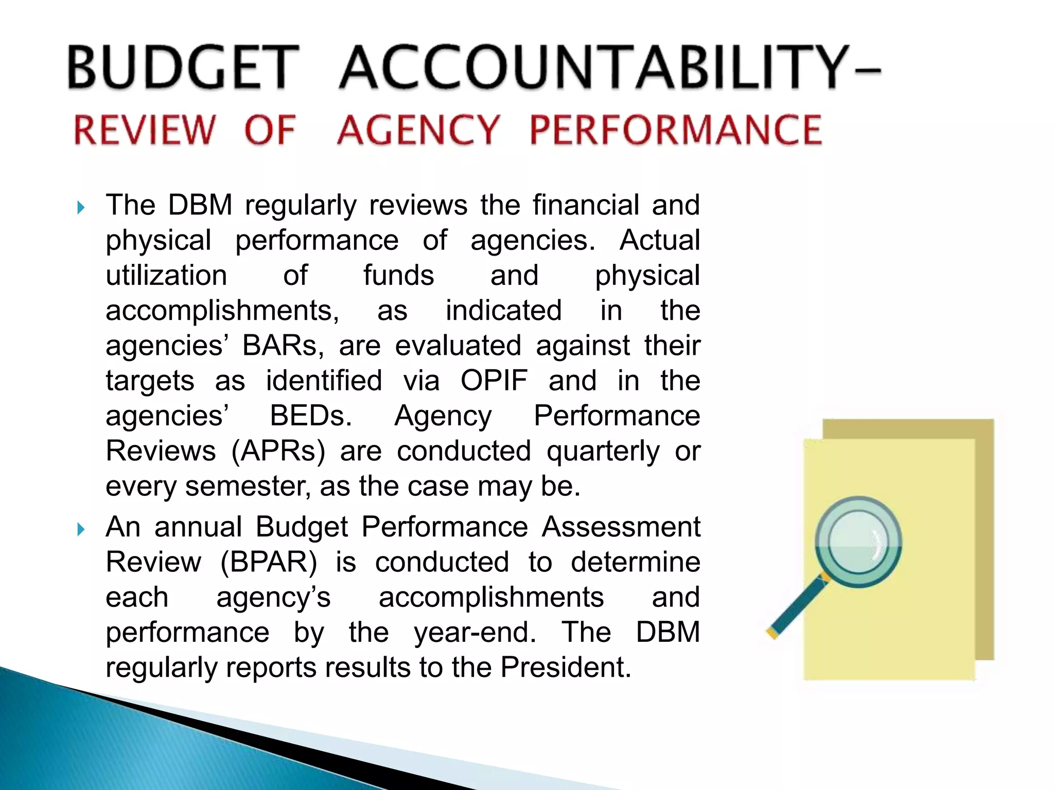  The DBM regularly reviews the financial and
physical performance of agencies. Actual
utilization of funds and physical
accomplishments, as indicated in the
agencies’ BARs, are evaluated against their
targets as identified via OPIF and in the
agencies’ BEDs. Agency Performance
Reviews (APRs) are conducted quarterly or
every semester, as the case may be.
 An annual Budget Performance Assessment
Review (BPAR) is conducted to determine
each agency’s accomplishments and
performance by the year-end. The DBM
regularly reports results to the President.
 