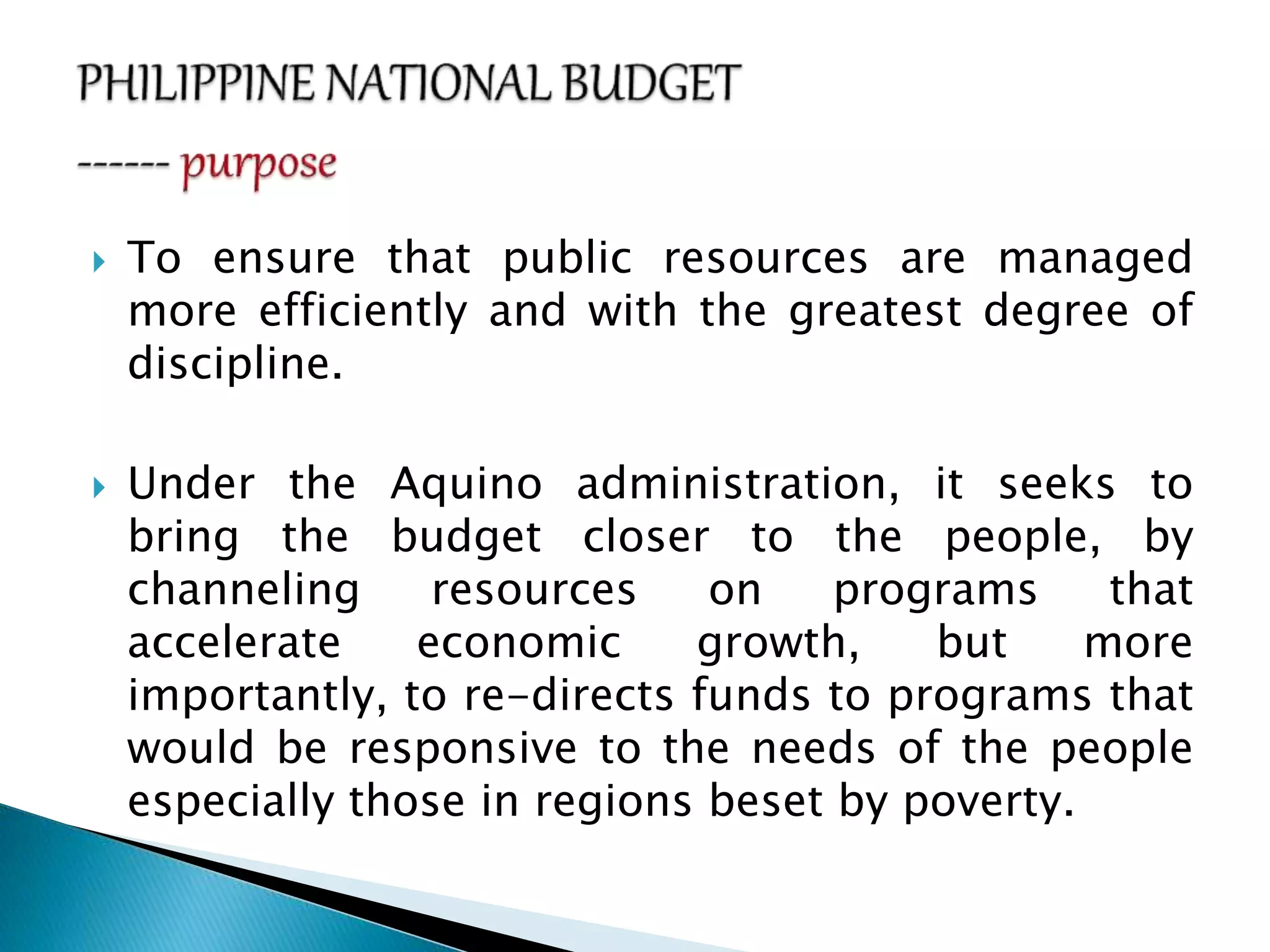  To ensure that public resources are managed
more efficiently and with the greatest degree of
discipline.
 Under the Aquino administration, it seeks to
bring the budget closer to the people, by
channeling resources on programs that
accelerate economic growth, but more
importantly, to re-directs funds to programs that
would be responsive to the needs of the people
especially those in regions beset by poverty.
 