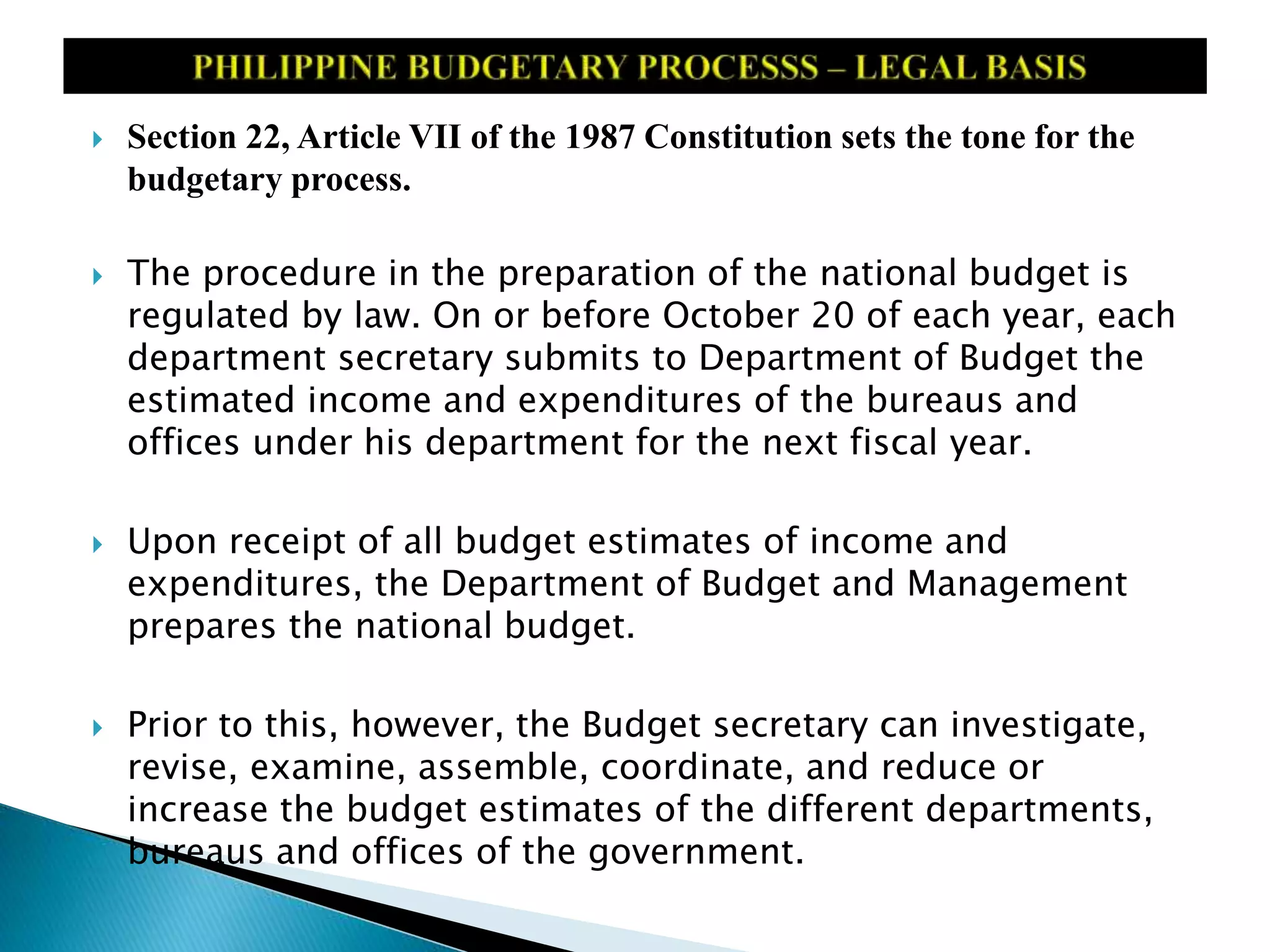  Section 22, Article VII of the 1987 Constitution sets the tone for the
budgetary process.
 The procedure in the preparation of the national budget is
regulated by law. On or before October 20 of each year, each
department secretary submits to Department of Budget the
estimated income and expenditures of the bureaus and
offices under his department for the next fiscal year.
 Upon receipt of all budget estimates of income and
expenditures, the Department of Budget and Management
prepares the national budget.
 Prior to this, however, the Budget secretary can investigate,
revise, examine, assemble, coordinate, and reduce or
increase the budget estimates of the different departments,
bureaus and offices of the government.
 