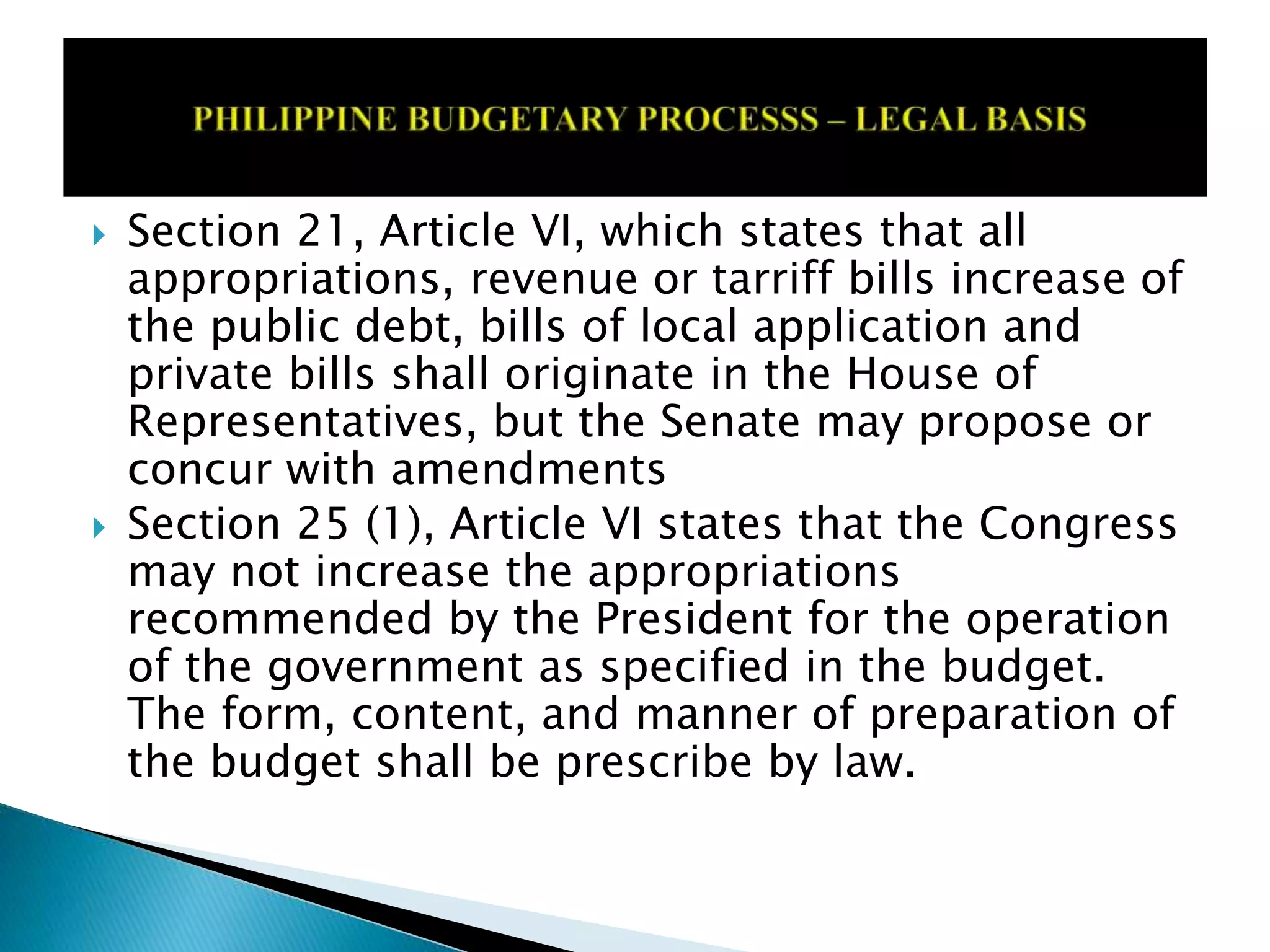  Section 21, Article VI, which states that all
appropriations, revenue or tarriff bills increase of
the public debt, bills of local application and
private bills shall originate in the House of
Representatives, but the Senate may propose or
concur with amendments
 Section 25 (1), Article VI states that the Congress
may not increase the appropriations
recommended by the President for the operation
of the government as specified in the budget.
The form, content, and manner of preparation of
the budget shall be prescribe by law.
 