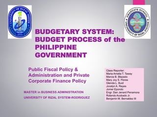 BUDGETARY SYSTEM:
BUDGET PROCESS of the
PHILIPPINE
GOVERNMENT
MASTER in BUSINESS ADMINISTRATION
UNIVERSITY OF RIZAL SYSTEM-RODRIGUEZ
Public Fiscal Policy &
Administration and Private
Corporate Finance Policy
Class Reporter:
Maria Amelia T. Taway
Marcia B. Blazado
Mary Joy S. Flores
Glenda L. Buid
Jocelyn A. Reyes
Jomer Epondo
Engr. Dan Jenard Penamora
Rolando Acobado Jr.
Benjamin M. Bernaldez III
 