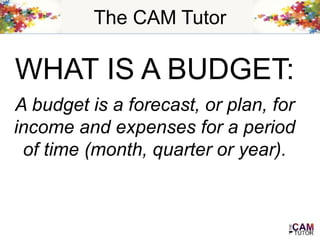 The CAM Tutor
WHAT IS A BUDGET:
A budget is a forecast, or plan, for
income and expenses for a period
of time (month, quarter or year).
 