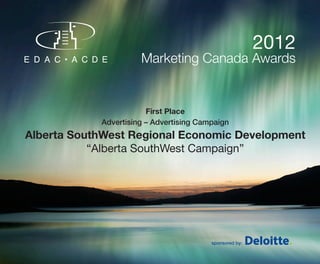 2012
                      Marketing Canada Awards


                        First Place
            Advertising – Advertising Campaign
Alberta SouthWest Regional Economic Development
           “Alberta SouthWest Campaign”




                                         sponsored by:
 