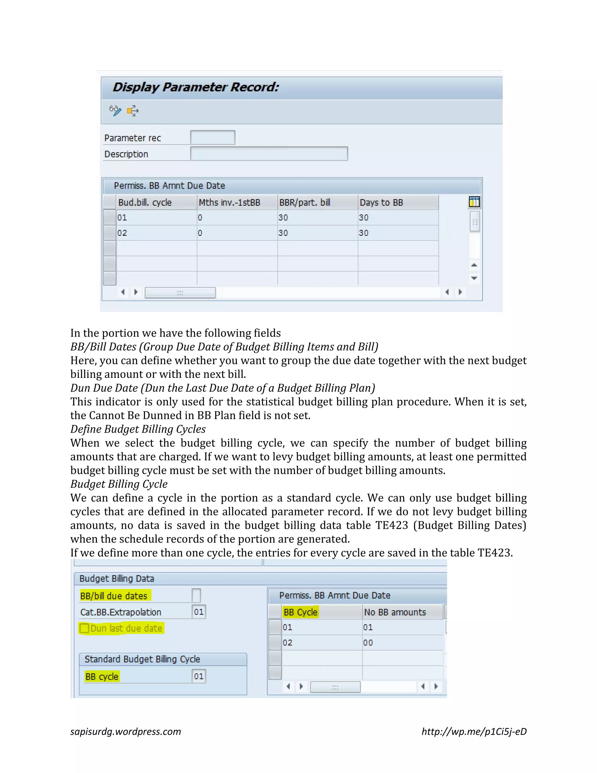 In the portion we have the following fields 
BB/Bill Dates (Group Due Date of Budget Billing Items and Bill) 
Here, you can define whether you want to group the due date together with the next budget 
billing amount or with the next bill. 
Dun Due Date (Dun the Last Due Date of a Budget Billing Plan) 
This indicator is only used for the statistical budget billing plan procedure. When it is set, 
the Cannot Be Dunned in BB Plan field is not set. 
Define Budget Billing Cycles 
When we select the budget billing cycle, we can specify the number of budget billing 
amounts that are charged. If we want to levy budget billing amounts, at least one permitted 
budget billing cycle must be set with the number of budget billing amounts. 
Budget Billing Cycle 
We can define a cycle in the portion as a standard cycle. We can only use budget billing 
cycles that are defined in the allocated parameter record. If we do not levy budget billing 
amounts, no data is saved in the budget billing data table TE423 (Budget Billing Dates) 
when the schedule records of the portion are generated. 
If we define more than one cycle, the entries for every cycle are saved in the table TE423. 
sapisurdg.wordpress.com http://wp.me/p1Ci5j-eD 
 