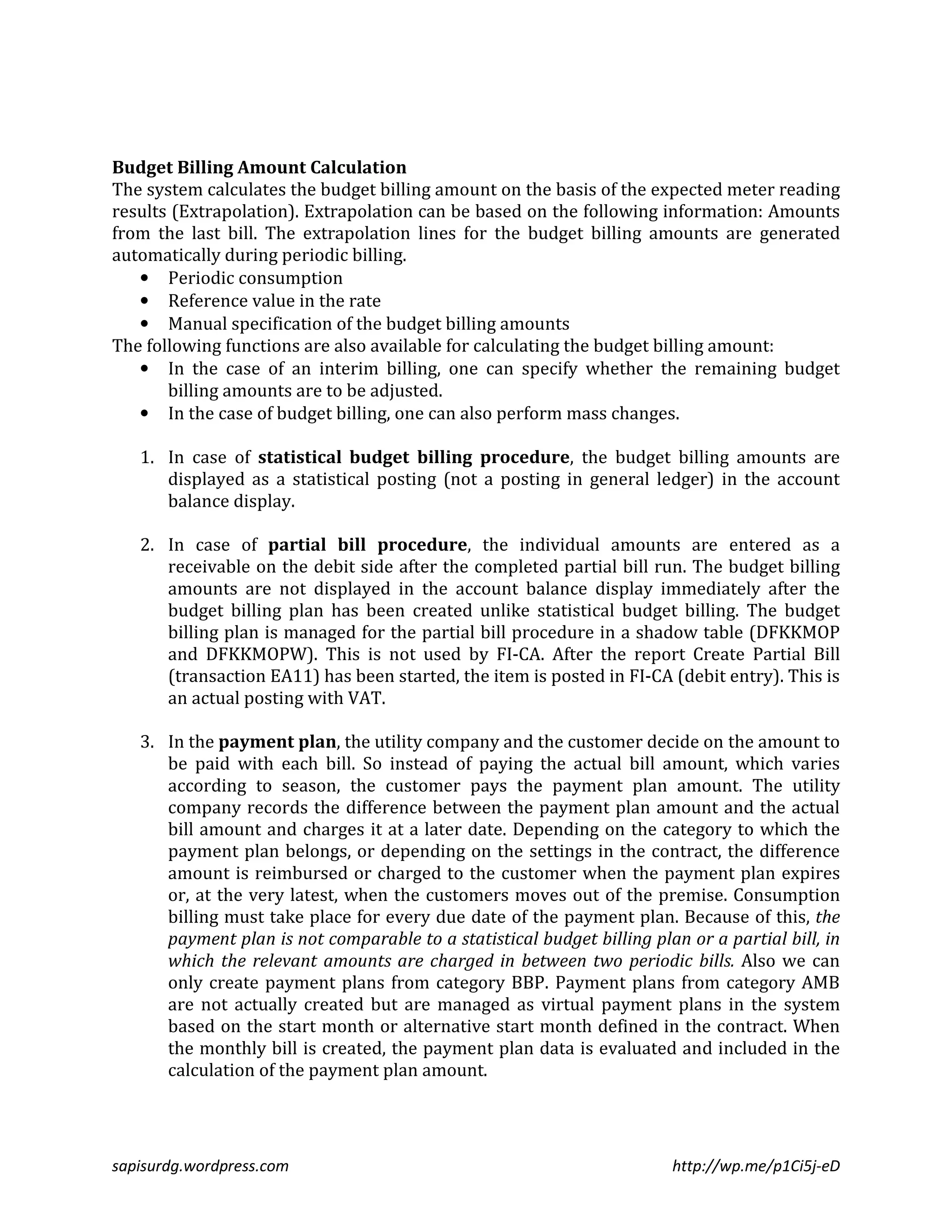 Budget Billing Amount Calculation 
The system calculates the budget billing amount on the basis of the expected meter reading 
results (Extrapolation). Extrapolation can be based on the following information: Amounts 
from the last bill. The extrapolation lines for the budget billing amounts are generated 
automatically during periodic billing. 
• Periodic consumption 
• Reference value in the rate 
• Manual specification of the budget billing amounts 
The following functions are also available for calculating the budget billing amount: 
• In the case of an interim billing, one can specify whether the remaining budget 
billing amounts are to be adjusted. 
• In the case of budget billing, one can also perform mass changes. 
1. In case of statistical budget billing procedure, the budget billing amounts are 
displayed as a statistical posting (not a posting in general ledger) in the account 
balance display. 
2. In case of partial bill procedure, the individual amounts are entered as a 
receivable on the debit side after the completed partial bill run. The budget billing 
amounts are not displayed in the account balance display immediately after the 
budget billing plan has been created unlike statistical budget billing. The budget 
billing plan is managed for the partial bill procedure in a shadow table (DFKKMOP 
and DFKKMOPW). This is not used by FI-CA. After the report Create Partial Bill 
(transaction EA11) has been started, the item is posted in FI-CA (debit entry). This is 
an actual posting with VAT. 
3. In the payment plan, the utility company and the customer decide on the amount to 
be paid with each bill. So instead of paying the actual bill amount, which varies 
according to season, the customer pays the payment plan amount. The utility 
company records the difference between the payment plan amount and the actual 
bill amount and charges it at a later date. Depending on the category to which the 
payment plan belongs, or depending on the settings in the contract, the difference 
amount is reimbursed or charged to the customer when the payment plan expires 
or, at the very latest, when the customers moves out of the premise. Consumption 
billing must take place for every due date of the payment plan. Because of this, the 
payment plan is not comparable to a statistical budget billing plan or a partial bill, in 
which the relevant amounts are charged in between two periodic bills. Also we can 
only create payment plans from category BBP. Payment plans from category AMB 
are not actually created but are managed as virtual payment plans in the system 
based on the start month or alternative start month defined in the contract. When 
the monthly bill is created, the payment plan data is evaluated and included in the 
calculation of the payment plan amount. 
sapisurdg.wordpress.com http://wp.me/p1Ci5j-eD 
 