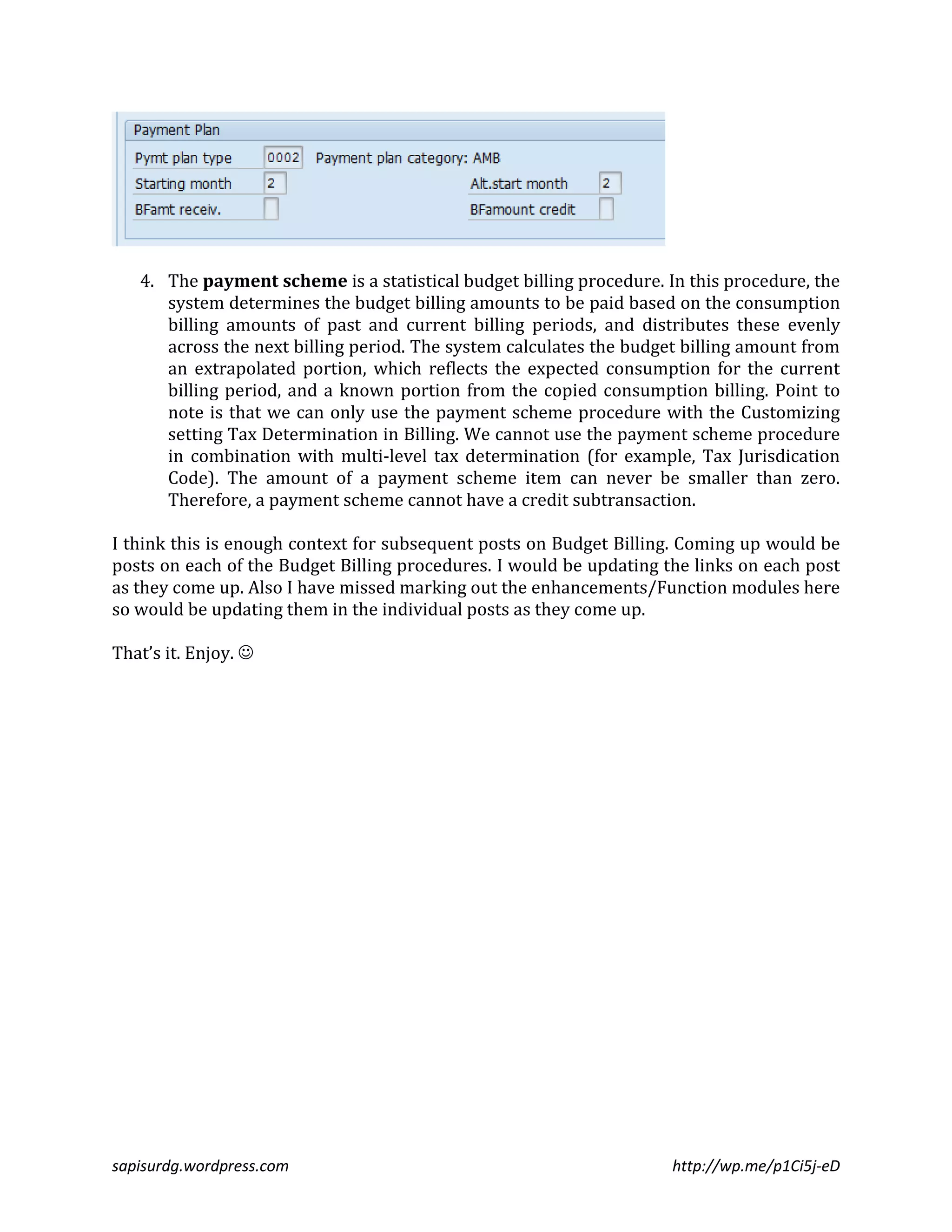 4. The payment scheme is a statistical budget billing procedure. In this procedure, the 
system determines the budget billing amounts to be paid based on the consumption 
billing amounts of past and current billing periods, and distributes these evenly 
across the next billing period. The system calculates the budget billing amount from 
an extrapolated portion, which reflects the expected consumption for the current 
billing period, and a known portion from the copied consumption billing. Point to 
note is that we can only use the payment scheme procedure with the Customizing 
setting Tax Determination in Billing. We cannot use the payment scheme procedure 
in combination with multi-level tax determination (for example, Tax Jurisdication 
Code). The amount of a payment scheme item can never be smaller than zero. 
Therefore, a payment scheme cannot have a credit subtransaction. 
I think this is enough context for subsequent posts on Budget Billing. Coming up would be 
posts on each of the Budget Billing procedures. I would be updating the links on each post 
as they come up. Also I have missed marking out the enhancements/Function modules here 
so would be updating them in the individual posts as they come up. 
That’s it. Enjoy.  
sapisurdg.wordpress.com http://wp.me/p1Ci5j-eD 
