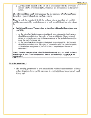 16
5. Any tax credit claimed, to be set off in accordance with the provisions of
section 115JAA or section 115JD, which has not been claimed in the earlier
return.
The aforesaid tax shall be increased by the amount of refund, if any,
issued in respect of such an earlier return.
Note: In both the cases i.e (i) & (ii), the updated return, furnished u/s 139(8A)
shall be accompanied by proof of payment of such tax, additional tax, interest and
fee
● Additional Income Tax payable at the time of furnishing return u/s
139(8A):
i. At the rate of 25% of the aggregate of tax & interest payable. Such return
should be furnished after the expiry of time available for filing a belated
return or revised return and before completion of the period of 12 months
from the end of relevant AY.
ii. At the rate of 50% of the aggregate of tax & interest payable. Such return
should be furnished after the expiry of 12 months from the end of relevant
AY but before completion of the period of 24 months from the end of
relevant AY.
Note: For the computation of additional income tax, tax shall include
surcharge & cess. Further interest would be levied u/s. 234A/B/C as
applicable.
APMH Comments :
● The move by government to open an additional window is commendable and may
reduce litigation. However this has come at a cost (additional tax payment) which
is very high
 