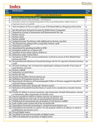 3
Index
Sr.
No
Particulars Page
No
DIRECT TAX PROPOSALS
1. Highlights of Direct Tax Proposals 5
2. Treatment of cess and surcharge - clarification 7
3. Procedure where an identical question of law is pending before High Courts or
Supreme Court u/s 158AB
7
4. Anti-Avoidance of Tax u/s 94(8) in case of Dividend &Bonus Stripping of Securities 9
5. Set off and Carry Forward of Losses by Public Sector Companies 10
6. Expansion of scope of Assessment and Reassessment Sec 149 11
7. Section 194 IA 12
8. Section 194 R 12
9. Section 206AB 13
10. Updated Income Tax Return with additional tax Section 139 (8A) 14
11. Tax Payment for opting to file u/s139 (8A), Section 140B 15
12. Deduction u/s 80DD 17
13. Amendment for granting benefits to IFSC 17
14. Exemption under sec 10 clause (4F) 18
15. Insertion of new clause (4G) to section 10 18
16. Deduction under section 80LA 19
17. Exemption to IFSC for excessconsideration received in excess of Fair MarketValue
Section 56 (Viib)
19
18. RevisedAlternate Minimum Taxand Surcharge rate for Co-operative Societies Section
115JC
20
19. Revised surcharge rate on long-term capital gains arising on transfer of any type of
asset Section 112/112A.
20
20. Section 115BAB 21
21. Deduction u/s 80CCD(2) 22
22. Section 80-IAC 22
23. Income From Other Sources Section 56 23
24. Definition of Perquisites Section 17(2) 24
25. Reporting by Producers of Cinematographic Films or Persons engaged in Specified
Activities Section 285(B)
25
26. Definition of the term “slump sale” Section 2(42C) 26
27. Reduction of Goodwill from the block of assets to be considered as transfer Section
50(2)
26
28. Penalty for failure to answer questions, sign statements, furnish information, returns
or statements, allow inspections etc Section 272A
27
29. Interest payable for failure to deduct and pay tax Section 201 28
30. Certain deductions to be only on actual payment Section 43B 28
31. Withdrawal of concessional rate of taxation of 15% Section 115BBD 29
32. Cash credits under section 68 of the act Section 68 29
33. Expenditure incurred concerning to exempt incomes Section 14A 30
34. Expenditure incurred by an assesse for any purpose which is an offense or which is
prohibited by law Section 37(1)
30
35. Virtual Digital Assets 32
36. Taxability of income from transfer of digital assets. 33
37. TDS to be deducted on purchase of digital assets. 34
 