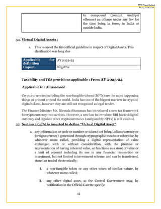 32
to compound (commit multiple
offences) an offence under any law for
the time being in force, in India or
outside India.
34. Virtual Digital Assets :
a. This is one of the first official guideline in respect of Digital Assets. This
clarification was long due
Applicable for
definition
AY 2022-23
Impact Negative
Taxability and TDS provisions applicable : From AY 2023-24
Applicable to : All assessee
Cryptocurrencies including the non-fungible tokens (NFTs) are the most happening
things at present around the world. India has one of the biggest markets in cryptos/
digital tokens, however they are still not recognised as legal tender.
The Finance Minister Ms. Nirmala Sitaraman has introduced a new tax framework
forcryptocurrency transactions. However, a new law to introduce RBI backed digital
currency and regulate other cryptocurrencies (and possibly NFTs) is still awaited.
35. Section 2 (47A) is inserted to define “Virtual Digital Asset”
a. any information or code or number or token (not being Indian currency or
foreign currency), generated through cryptographic means or otherwise, by
whatever name called, providing a digital representation of value
exchanged with or without consideration, with the promise or
representation of having inherent value, or functions as a store of value or
a unit of account including its use in any financial transaction or
investment, but not limited to investment scheme; and can be transferred,
stored or traded electronically;
I. a non-fungible token or any other token of similar nature, by
whatever name called;
II. any other digital asset, as the Central Government may, by
notification in the Official Gazette specify:
 