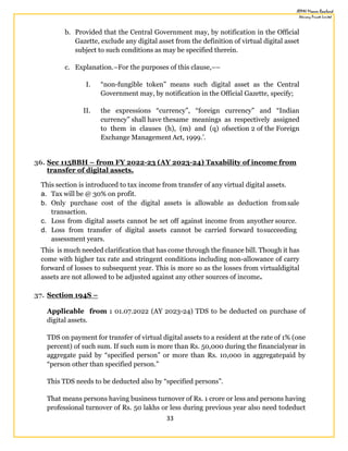 33
b. Provided that the Central Government may, by notification in the Official
Gazette, exclude any digital asset from the definition of virtual digital asset
subject to such conditions as may be specified therein.
c. Explanation.–For the purposes of this clause,––
I. “non-fungible token” means such digital asset as the Central
Government may, by notification in the Official Gazette, specify;
II. the expressions “currency”, “foreign currency” and “Indian
currency” shall have thesame meanings as respectively assigned
to them in clauses (h), (m) and (q) ofsection 2 of the Foreign
Exchange Management Act, 1999.’.
36. Sec 115BBH – from FY 2022-23 (AY 2023-24) Taxability of income from
transfer of digital assets.
This section is introduced to tax income from transfer of any virtual digital assets.
a. Tax will be @ 30% on profit.
b. Only purchase cost of the digital assets is allowable as deduction fromsale
transaction.
c. Loss from digital assets cannot be set off against income from anyother source.
d. Loss from transfer of digital assets cannot be carried forward tosucceeding
assessment years.
This is much needed clarification that has come through the finance bill. Though it has
come with higher tax rate and stringent conditions including non-allowance of carry
forward of losses to subsequent year. This is more so as the losses from virtualdigital
assets are not allowed to be adjusted against any other sources of income.
37. Section 194S –
Applicable from : 01.07.2022 (AY 2023-24) TDS to be deducted on purchase of
digital assets.
TDS on payment for transfer of virtual digital assets to a resident at the rate of 1% (one
percent) of such sum. If such sum is more than Rs. 50,000 during the financialyear in
aggregate paid by “specified person” or more than Rs. 10,000 in aggregatepaid by
“person other than specified person.”
This TDS needs to be deducted also by “specified persons”.
That means persons having business turnover of Rs. 1 crore or less and persons having
professional turnover of Rs. 50 lakhs or less during previous year also need todeduct
 