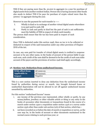 34
TDS if they are paying more than Rs. 50,000 in aggregate in a year for purchase of
digital assets from another resident Indian. Person who is having incomein other heads
also needs to deduct TDS if he pays for purchase of crypto valued more than Rs.
50000/- in aggregate during the year.
However in case the payment for such transfer is -----
I. Wholly in kind or in exchange of another virtual digital assets wherethere
is no part paid in cash; OR
II. Partly in cash and partly in kind but the part of cash is not sufficientto
meet the liability of TDS in respect of whole such transfer,
The person shall ensure that the tax has been paid in respect of such
consideration.
Once TDS is deducted under this section 194S, then no tax is to be collected or
deducted in respect of the said transaction under any other provision of Chapter
XVII of the Act.
In case, any sum paid for transfer of virtual digital assets is credited to suspense
account or by any other name, in the books of account of the person liable to pay
such sum, such credit of the sum shall be deemed to be the credit of such sum tothe
account of the payee and the provisions of section 194S shall apply accordingly.
38. Section 79A: Deduction from undisclosed income.
With effect from AY 2022-23
Applicable to All Assessee.
Impact Negative
This is a new section inserted to deny any deduction from the undisclosed income
found by authorities during survey or search. Any brought forward losses or
unabsorbed depreciation will not be allowed to set off against undisclosed income
unearthed by authorities.
For this section “undisclosed Income” means
i. any income of the previous year represented, either wholly or partly, by any
money,bullion, jewellery or other valuable article or thing or any entry in the
books of accountor other documents or transactions found in the course of a
search under section 132or a requisition under section 132A or a survey under
section 133A other than under sub-section (2A) of that section, which has—
ii. not been recorded on or before the date of search or requisition or survey, as the
case may be, in the books of account or other documents maintained in the
normal course relating to such previous year; or
 