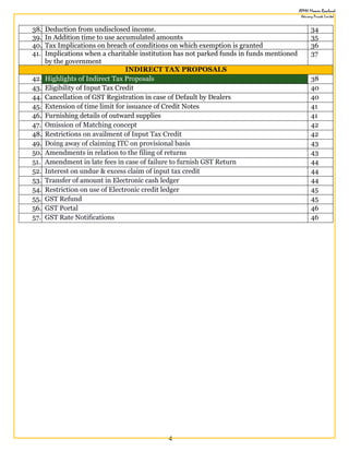 4
38. Deduction from undisclosed income. 34
39. In Addition time to use accumulated amounts 35
40. Tax Implications on breach of conditions on which exemption is granted 36
41. Implications when a charitable institution has not parked funds in funds mentioned
by the government
37
INDIRECT TAX PROPOSALS
42. Highlights of Indirect Tax Proposals 38
43. Eligibility of Input Tax Credit 40
44. Cancellation of GST Registration in case of Default by Dealers 40
45. Extension of time limit for issuance of Credit Notes 41
46. Furnishing details of outward supplies 41
47. Omission of Matching concept 42
48. Restrictions on availment of Input Tax Credit 42
49. Doing away of claiming ITC on provisional basis 43
50. Amendments in relation to the filing of returns 43
51. Amendment in late fees in case of failure to furnish GST Return 44
52. Interest on undue & excess claim of input tax credit 44
53. Transfer of amount in Electronic cash ledger 44
54. Restriction on use of Electronic credit ledger 45
55. GST Refund 45
56. GST Portal 46
57. GST Rate Notifications 46
 