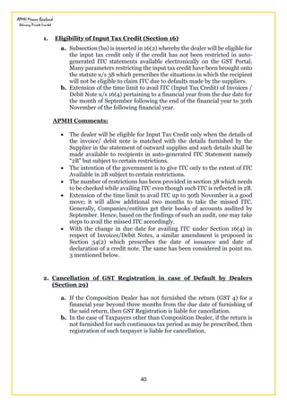 40
1. Eligibility of Input Tax Credit (Section 16)
a. Subsection (ba) is inserted in 16(2) whereby the dealer will be eligible for
the input tax credit only if the credit has not been restricted in auto-
generated ITC statements available electronically on the GST Portal.
Many parameters restricting the input tax credit have been brought onto
the statute u/s 38 which prescribes the situations in which the recipient
will not be eligible to claim ITC due to defaults made by the suppliers.
b. Extension of the time limit to avail ITC (Input Tax Credit) of Invoices /
Debit Note u/s 16(4) pertaining to a financial year from the due date for
the month of September following the end of the financial year to 30th
November of the following financial year.
APMH Comments:
 The dealer will be eligible for Input Tax Credit only when the details of
the invoice/ debit note is matched with the details furnished by the
Supplier in the statement of outward supplies and such details shall be
made available to recipients in auto-generated ITC Statement namely
“2B” but subject to certain restrictions.
 The intention of the government is to give ITC only to the extent of ITC
Available in 2B subject to certain restrictions.
 The number of restrictions has been provided in section 38 which needs
to be checked while availing ITC even though such ITC is reflected in 2B.
 Extension of the time limit to avail ITC up to 30th November is a good
move; it will allow additional two months to take the missed ITC.
Generally, Companies/entities get their books of accounts audited by
September. Hence, based on the findings of such an audit, one may take
steps to avail the missed ITC accordingly.
 With the change in due date for availing ITC under Section 16(4) in
respect of Invoices/Debit Notes, a similar amendment is proposed in
Section 34(2) which prescribes the date of issuance and date of
declaration of a credit note. The same has been considered in point no.
3 mentioned below.
2. Cancellation of GST Registration in case of Default by Dealers
(Section 29)
a. If the Composition Dealer has not furnished the return (GST 4) for a
financial year beyond three months from the due date of furnishing of
the said return, then GST Registration is liable for cancellation.
b. In the case of Taxpayers other than Composition Dealer, if the return is
not furnished for such continuous tax period as may be prescribed, then
registration of such taxpayer is liable for cancellation.
 