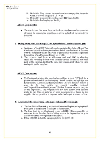 43
iii. Default in filing returns by suppliers where tax payable shown in
GSTR-1 exceeds tax paid in GSTR-3B
iv. Default by a supplier in availing more ITC than eligible
v. Default in discharging tax liability
APMH Comments:
 The restrictions that were there earlier have now been made even more
stringent by introducing conditions wherein default of the supplier is
involved.
7. Doing away with claiming ITC on a provisional basis (Section 41) :
a. Section 41 of the CGST Act which earlier pertained to claim of Input Tax
Credit and provisional acceptance thereof shall be substituted to do away
with the concept of “claim” of ITC on a “provisional” basis and to provide
for availing of a self-assessed input tax credit.
b. The taxpayer shall have to self-assess and avail ITC by claiming
credit and reversing thereof (with interest) in case the tax has not been
paid by the supplier. Further the same can be reclaimed whenever such
tax is paid by the supplier.
APMH Comments:
 Verification of whether the supplier has paid tax in their GSTR-3B for a
particular invoice shall be challenging. In such context, we highlight the
Latin maxim, “Lex non-cogitadimpossibila” (the law does not compel a
man to do that which he cannot possibly perform)
and “impossibilumnullaobligntoest” (the law does not expect a party to
do the impossible). The recipient does not have control over defaults
made in the filing of returns or upon nonpayment of taxes by the
supplier. Such a provision is required to be challenged in a court of law.
8. Amendments concerning to filing of returns (Section 39):
a. The due date to file GSTR-5 by Non-resident taxable persons is preponed
from 20th of next month to the 13th of next month.
b. The time limit for rectification of errors in GSTR-3B is proposed to be
extended from the due date of filing return for September to 30th
November of the subsequent financial year.
c. Filing of GSTR-1 shall be a prerequisite to file GSTR-3B
 