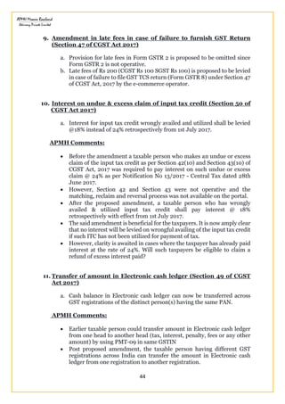 44
9. Amendment in late fees in case of failure to furnish GST Return
(Section 47 of CGST Act 2017)
a. Provision for late fees in Form GSTR 2 is proposed to be omitted since
Form GSTR 2 is not operative.
b. Late fees of Rs 200 (CGST Rs 100 SGST Rs 100) is proposed to be levied
in case of failure to file GST TCS return (Form GSTR 8) under Section 47
of CGST Act, 2017 by the e-commerce operator.
10. Interest on undue & excess claim of input tax credit (Section 50 of
CGST Act 2017)
a. Interest for input tax credit wrongly availed and utilized shall be levied
@18% instead of 24% retrospectively from 1st July 2017.
APMH Comments:
 Before the amendment a taxable person who makes an undue or excess
claim of the input tax credit as per Section 42(10) and Section 43(10) of
CGST Act, 2017 was required to pay interest on such undue or excess
claim @ 24% as per Notification No 13/2017 - Central Tax dated 28th
June 2017.
 However, Section 42 and Section 43 were not operative and the
matching, reclaim and reversal process was not available on the portal.
 After the proposed amendment, a taxable person who has wrongly
availed & utilized input tax credit shall pay interest @ 18%
retrospectively with effect from 1st July 2017.
 The said amendment is beneficial for the taxpayers. It is now amply clear
that no interest will be levied on wrongful availing of the input tax credit
if such ITC has not been utilized for payment of tax.
 However, clarity is awaited in cases where the taxpayer has already paid
interest at the rate of 24%. Will such taxpayers be eligible to claim a
refund of excess interest paid?
11. Transfer of amount in Electronic cash ledger (Section 49 of CGST
Act 2017)
a. Cash balance in Electronic cash ledger can now be transferred across
GST registrations of the distinct person(s) having the same PAN.
APMH Comments:
 Earlier taxable person could transfer amount in Electronic cash ledger
from one head to another head (tax, interest, penalty, fees or any other
amount) by using PMT-09 in same GSTIN
 Post proposed amendment, the taxable person having different GST
registrations across India can transfer the amount in Electronic cash
ledger from one registration to another registration.
 