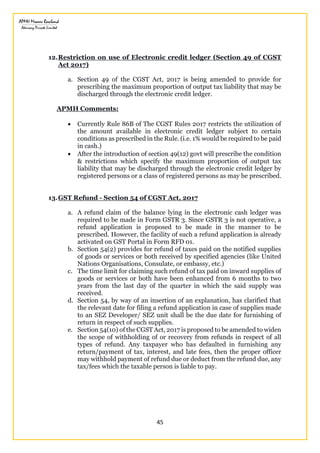 45
12.Restriction on use of Electronic credit ledger (Section 49 of CGST
Act 2017)
a. Section 49 of the CGST Act, 2017 is being amended to provide for
prescribing the maximum proportion of output tax liability that may be
discharged through the electronic credit ledger.
APMH Comments:
 Currently Rule 86B of The CGST Rules 2017 restricts the utilization of
the amount available in electronic credit ledger subject to certain
conditions as prescribed in the Rule. (i.e. 1% would be required to be paid
in cash.)
 After the introduction of section 49(12) govt will prescribe the condition
& restrictions which specify the maximum proportion of output tax
liability that may be discharged through the electronic credit ledger by
registered persons or a class of registered persons as may be prescribed.
13.GST Refund - Section 54 of CGST Act, 2017
a. A refund claim of the balance lying in the electronic cash ledger was
required to be made in Form GSTR 3. Since GSTR 3 is not operative, a
refund application is proposed to be made in the manner to be
prescribed. However, the facility of such a refund application is already
activated on GST Portal in Form RFD 01.
b. Section 54(2) provides for refund of taxes paid on the notified supplies
of goods or services or both received by specified agencies (like United
Nations Organisations, Consulate, or embassy, etc.)
c. The time limit for claiming such refund of tax paid on inward supplies of
goods or services or both have been enhanced from 6 months to two
years from the last day of the quarter in which the said supply was
received.
d. Section 54, by way of an insertion of an explanation, has clarified that
the relevant date for filing a refund application in case of supplies made
to an SEZ Developer/ SEZ unit shall be the due date for furnishing of
return in respect of such supplies.
e. Section 54(10) of the CGST Act, 2017 is proposed to be amended to widen
the scope of withholding of or recovery from refunds in respect of all
types of refund. Any taxpayer who has defaulted in furnishing any
return/payment of tax, interest, and late fees, then the proper officer
may withhold payment of refund due or deduct from the refund due, any
tax/fees which the taxable person is liable to pay.
 