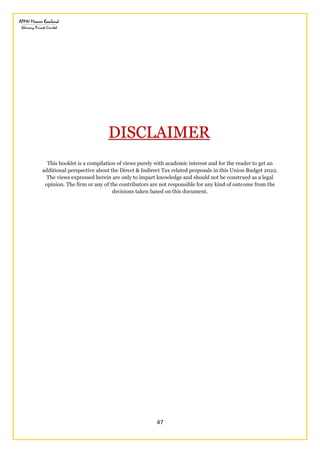 47
This booklet is a compilation of views purely with academic interest and for the reader to get an
additional perspective about the Direct & Indirect Tax related proposals in this Union Budget 2022.
The views expressed herein are only to impart knowledge and should not be construed as a legal
opinion. The firm or any of the contributors are not responsible for any kind of outcome from the
decisions taken based on this document.
DISCLAIMER
 