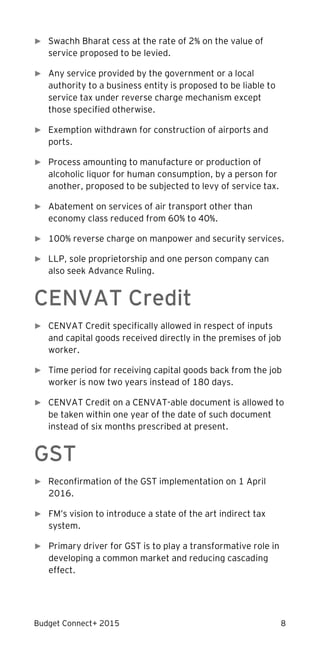 Budget Connect+ 2015 8
► Swachh Bharat cess at the rate of 2% on the value of
service proposed to be levied.
► Any service provided by the government or a local
authority to a business entity is proposed to be liable to
service tax under reverse charge mechanism except
those specified otherwise.
► Exemption withdrawn for construction of airports and
ports.
► Process amounting to manufacture or production of
alcoholic liquor for human consumption, by a person for
another, proposed to be subjected to levy of service tax.
► Abatement on services of air transport other than
economy class reduced from 60% to 40%.
► 100% reverse charge on manpower and security services.
► LLP, sole proprietorship and one person company can
also seek Advance Ruling.
CENVAT Credit
► CENVAT Credit specifically allowed in respect of inputs
and capital goods received directly in the premises of job
worker.
► Time period for receiving capital goods back from the job
worker is now two years instead of 180 days.
► CENVAT Credit on a CENVAT-able document is allowed to
be taken within one year of the date of such document
instead of six months prescribed at present.
GST
► Reconfirmation of the GST implementation on 1 April
2016.
► FM’s vision to introduce a state of the art indirect tax
system.
► Primary driver for GST is to play a transformative role in
developing a common market and reducing cascading
effect.
 