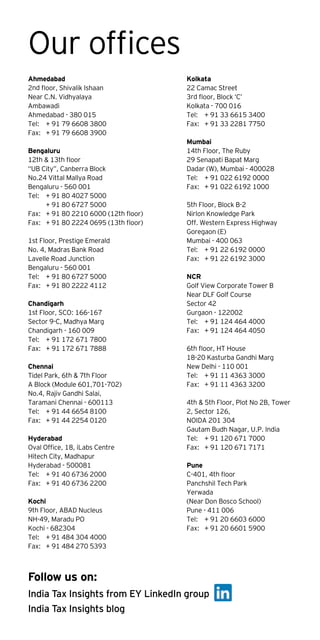 Our offices
Ahmedabad
2nd floor, Shivalik Ishaan
Near C.N. Vidhyalaya
Ambawadi
Ahmedabad - 380 015
Tel:	 + 91 79 6608 3800
Fax:	 + 91 79 6608 3900
Bengaluru
12th & 13th floor
“UB City”, Canberra Block
No.24 Vittal Mallya Road
Bengaluru - 560 001
Tel:	 + 91 80 4027 5000
	 + 91 80 6727 5000
Fax:	 + 91 80 2210 6000 (12th floor)
Fax:	 + 91 80 2224 0695 (13th floor)
1st Floor, Prestige Emerald
No. 4, Madras Bank Road
Lavelle Road Junction
Bengaluru - 560 001
Tel:	 + 91 80 6727 5000
Fax:	 + 91 80 2222 4112
Chandigarh
1st Floor, SCO: 166-167
Sector 9-C, Madhya Marg
Chandigarh - 160 009
Tel: 	 + 91 172 671 7800
Fax: 	 + 91 172 671 7888
Chennai
Tidel Park, 6th & 7th Floor
A Block (Module 601,701-702)
No.4, Rajiv Gandhi Salai,
Taramani Chennai - 600113
Tel:	 + 91 44 6654 8100
Fax:	 + 91 44 2254 0120
Hyderabad
Oval Office, 18, iLabs Centre
Hitech City, Madhapur
Hyderabad - 500081
Tel:	 + 91 40 6736 2000
Fax:	 + 91 40 6736 2200
Kochi
9th Floor, ABAD Nucleus
NH-49, Maradu PO
Kochi - 682304
Tel:	 + 91 484 304 4000
Fax:	 + 91 484 270 5393
Kolkata
22 Camac Street
3rd floor, Block ‘C’
Kolkata - 700 016
Tel:	 + 91 33 6615 3400
Fax:	 + 91 33 2281 7750
Mumbai
14th Floor, The Ruby
29 Senapati Bapat Marg
Dadar (W), Mumbai - 400028
Tel:	 + 91 022 6192 0000
Fax:	 + 91 022 6192 1000
5th Floor, Block B-2
Nirlon Knowledge Park
Off. Western Express Highway
Goregaon (E)
Mumbai - 400 063
Tel:	 + 91 22 6192 0000
Fax:	 + 91 22 6192 3000
NCR
Golf View Corporate Tower B
Near DLF Golf Course
Sector 42
Gurgaon - 122002
Tel:	 + 91 124 464 4000
Fax:	 + 91 124 464 4050
6th floor, HT House
18-20 Kasturba Gandhi Marg
New Delhi - 110 001
Tel:	 + 91 11 4363 3000 
Fax:	 + 91 11 4363 3200
4th & 5th Floor, Plot No 2B, Tower
2, Sector 126,
NOIDA 201 304
Gautam Budh Nagar, U.P. India
Tel:	 + 91 120 671 7000
Fax: 	 + 91 120 671 7171
Pune
C-401, 4th floor
Panchshil Tech Park
Yerwada
(Near Don Bosco School)
Pune - 411 006
Tel:	 + 91 20 6603 6000
Fax:	 + 91 20 6601 5900
India Tax Insights from EY LinkedIn group
India Tax Insights blog
Follow us on:
 