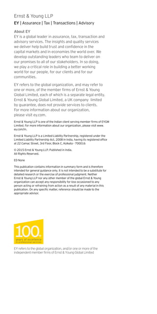 About EY
EY is a global leader in assurance, tax, transaction and
advisory services. The insights and quality services
we deliver help build trust and confidence in the
capital markets and in economies the world over. We
develop outstanding leaders who team to deliver on
our promises to all of our stakeholders. In so doing,
we play a critical role in building a better working
world for our people, for our clients and for our
communities.
EY refers to the global organization, and may refer to
one or more, of the member firms of Ernst & Young
Global Limited, each of which is a separate legal entity.
Ernst & Young Global Limited, a UK company limited
by guarantee, does not provide services to clients.
For more information about our organization,
please visit ey.com.
Ernst & Young LLP is one of the Indian client serving member firms of EYGM
Limited. For more information about our organization, please visit www.
ey.com/in.
Ernst & Young LLP is a Limited Liability Partnership, registered under the
Limited Liability Partnership Act, 2008 in India, having its registered office
at 22 Camac Street, 3rd Floor, Block C, Kolkata - 700016
© 2015 Ernst & Young LLP. Published in India.
All Rights Reserved.
ED None
This publication contains information in summary form and is therefore
intended for general guidance only. It is not intended to be a substitute for
detailed research or the exercise of professional judgment. Neither
Ernst & Young LLP nor any other member of the global Ernst & Young
organization can accept any responsibility for loss occasioned to any
person acting or refraining from action as a result of any material in this
publication. On any specific matter, reference should be made to the
appropriate advisor.
Ernst & Young LLP
EY | Assurance | Tax | Transactions | Advisory
EYreferstotheglobalorganization,and/oroneormoreofthe
independentmemberfirmsofErnst&YoungGlobalLimited
 