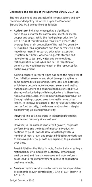 Budget Connect+ 2015 13
Challenges and outlook of the Economic Survey 2014-15
The key challenges and outlook of different sectors and key
recommended policy initiatives as per the Economic
Survey 2014-15 are outlined as follows:
► Agriculture: India has emerged as a significant
agricultural exporter for cotton, rice, meat, oil meals,
pepper and sugar. While the food grain production for
2014-15 is at 257.07 million tons which exceeds the
average food grain production of the last five years by
8.15 million tons, agriculture and food sectors still need
huge investment in research, education, extension,
irrigation, fertilizers, warehousing, cold storage and
laboratories to test soil, water and commodities.
Rationalization of subsidies and better targeting of
beneficiaries would generate part of the resources for
public investment.
A rising concern in recent times has been the high level of
food inflation, seasonal and short term price spikes in
some commodities like onions, tomatoes, and potatoes
which have become more frequent, severe and lasting,
hurting consumers and causing economic instability. A
strategy of price-led growth in agriculture is, therefore,
not sustainable. Also, the room for increasing production
through raising cropped area is virtually non-existent.
Hence, to improve resilience of the agriculture sector and
bolster food security, the Government has to strategize
on improving yield and productivity.
Industry: The declining trend in industrial growth has
commenced recovery since last year.
However, in the current year, credit growth, corporate
performance and the Index of Industrial Production
continue to point towards slow industrial growth. A
number of macro level and sectoral initiatives undertaken
to improve industrial growth are expected to yield results
over time.
Fresh initiatives like Make in India, Digital India, creating a
National Industrial Corridors Authority, streamlining
environment and forest clearances and labor reforms
could lead to rapid improvement in ease of conducting
business in India.
► Services: India’s services sector remains the major driver
of economic growth contributing 72.4% of GDP growth in
2014-15.
 
