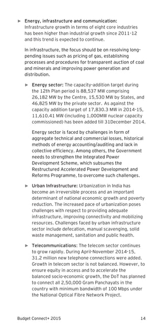 Budget Connect+ 2015 14
► Energy, infrastructure and communication:
Infrastructure growth in terms of eight core industries
has been higher than industrial growth since 2011-12
and this trend is expected to continue.
In infrastructure, the focus should be on resolving long-
pending issues such as pricing of gas, establishing
processes and procedures for transparent auction of coal
and minerals and improving power generation and
distribution.
► Energy sector: The capacity-addition target during
the 12th Plan period is 88,537 MW comprising
26,182 MW by the Centre, 15,530 MW by States, and
46,825 MW by the private sector. As against the
capacity addition target of 17,830.3 MW in 2014-15,
11,610.41 MW (including 1,000MW nuclear capacity
commissioned) has been added till 31December 2014.
Energy sector is faced by challenges in form of
aggregate technical and commercial losses, historical
methods of energy accounting/auditing and lack in
collective efficiency. Among others, the Government
needs to strengthen the Integrated Power
Development Scheme, which subsumes the
Restructured Accelerated Power Development and
Reforms Programme, to overcome such challenges.
► Urban Infrastructure: Urbanization in India has
become an irreversible process and an important
determinant of national economic growth and poverty
reduction. The increased pace of urbanization poses
challenges with respect to providing adequate
infrastructure, improving connectivity and mobilizing
resources. Challenges faced by urban infrastructure
sector include defecation, manual scavenging, solid
waste management, sanitation and public health.
► Telecommunications: The telecom sector continues
to grow rapidly. During April-November 2014-15,
31.2 million new telephone connections were added.
Growth in telecom sector is not balanced. However, to
ensure equity in access and to accelerate the
balanced socio-economic growth, the DoT has planned
to connect all 2,50,000 Gram Panchayats in the
country with minimum bandwidth of 100 Mbps under
the National Optical Fibre Network Project.
 