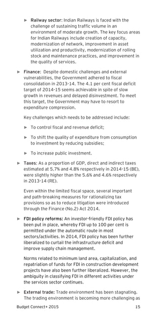 Budget Connect+ 2015 15
► Railway sector: Indian Railways is faced with the
challenge of sustaining traffic volume in an
environment of moderate growth. The key focus areas
for Indian Railways include creation of capacity,
modernization of network, improvement in asset
utilization and productivity, modernization of rolling
stock and maintenance practices, and improvement in
the quality of services.
► Finance: Despite domestic challenges and external
vulnerabilities, the Government adhered to fiscal
consolidation in 2013-14. The 4.1 per cent fiscal deficit
target of 2014-15 seems achievable in spite of slow
growth in revenues and delayed disinvestment. To meet
this target, the Government may have to resort to
expenditure compression.
Key challenges which needs to be addressed include:
► To control fiscal and revenue deficit;
► To shift the quality of expenditure from consumption
to investment by reducing subsidies;
► To increase public investment.
► Taxes: As a proportion of GDP, direct and indirect taxes
estimated at 5.7% and 4.8% respectively in 2014-15 (BE),
were slightly higher than the 5.6% and 4.6% respectively
in 2013-14 (RE).
Even within the limited fiscal space, several important
and path-breaking measures for rationalizing tax
provisions so as to reduce litigation were introduced
through the Finance (No.2) Act 2014.
► FDI policy reforms: An investor-friendly FDI policy has
been put in place, whereby FDI up to 100 per cent is
permitted under the automatic route in most
sectors/activities. In 2014, FDI policy has been further
liberalized to curtail the infrastructure deficit and
improve supply chain management.
Norms related to minimum land area, capitalization, and
repatriation of funds for FDI in construction development
projects have also been further liberalized. However, the
ambiguity in classifying FDI in different activities under
the services sector continues.
► External trade: Trade environment has been stagnating.
The trading environment is becoming more challenging as
 