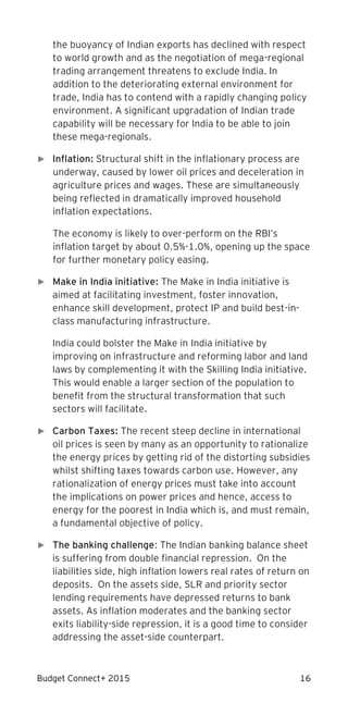 Budget Connect+ 2015 16
the buoyancy of Indian exports has declined with respect
to world growth and as the negotiation of mega-regional
trading arrangement threatens to exclude India. In
addition to the deteriorating external environment for
trade, India has to contend with a rapidly changing policy
environment. A significant upgradation of Indian trade
capability will be necessary for India to be able to join
these mega-regionals.
► Inflation: Structural shift in the inflationary process are
underway, caused by lower oil prices and deceleration in
agriculture prices and wages. These are simultaneously
being reflected in dramatically improved household
inflation expectations.
The economy is likely to over-perform on the RBI’s
inflation target by about 0.5%-1.0%, opening up the space
for further monetary policy easing.
► Make in India initiative: The Make in India initiative is
aimed at facilitating investment, foster innovation,
enhance skill development, protect IP and build best-in-
class manufacturing infrastructure.
India could bolster the Make in India initiative by
improving on infrastructure and reforming labor and land
laws by complementing it with the Skilling India initiative.
This would enable a larger section of the population to
benefit from the structural transformation that such
sectors will facilitate.
► Carbon Taxes: The recent steep decline in international
oil prices is seen by many as an opportunity to rationalize
the energy prices by getting rid of the distorting subsidies
whilst shifting taxes towards carbon use. However, any
rationalization of energy prices must take into account
the implications on power prices and hence, access to
energy for the poorest in India which is, and must remain,
a fundamental objective of policy.
► The banking challenge: The Indian banking balance sheet
is suffering from double financial repression. On the
liabilities side, high inflation lowers real rates of return on
deposits. On the assets side, SLR and priority sector
lending requirements have depressed returns to bank
assets. As inflation moderates and the banking sector
exits liability-side repression, it is a good time to consider
addressing the asset-side counterpart.
 