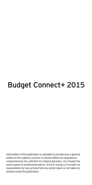 Information in this publication is intended to provide only a general
outline of the subjects covered. It should neither be regarded as
comprehensive nor sufficient for making decisions, nor should it be
used in place of professional advice. Ernst & Young LLP accepts no
responsibility for loss arising from any action taken or not taken by
anyone using this publication.
Budget Connect+ 2015
 