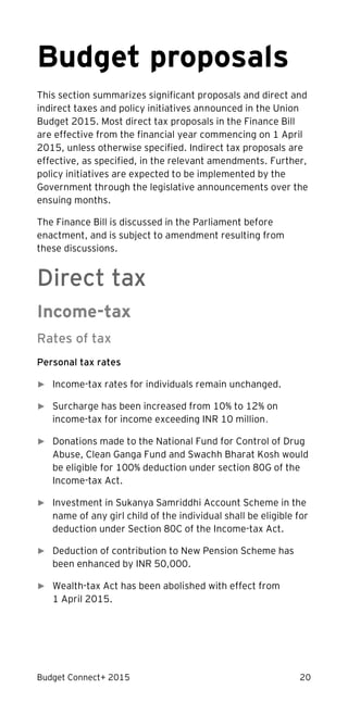Budget Connect+ 2015 20
Budget proposals
This section summarizes significant proposals and direct and
indirect taxes and policy initiatives announced in the Union
Budget 2015. Most direct tax proposals in the Finance Bill
are effective from the financial year commencing on 1 April
2015, unless otherwise specified. Indirect tax proposals are
effective, as specified, in the relevant amendments. Further,
policy initiatives are expected to be implemented by the
Government through the legislative announcements over the
ensuing months.
The Finance Bill is discussed in the Parliament before
enactment, and is subject to amendment resulting from
these discussions.
Direct tax
Income-tax
Rates of tax
Personal tax rates
► Income-tax rates for individuals remain unchanged.
► Surcharge has been increased from 10% to 12% on
income-tax for income exceeding INR 10 million.
► Donations made to the National Fund for Control of Drug
Abuse, Clean Ganga Fund and Swachh Bharat Kosh would
be eligible for 100% deduction under section 80G of the
Income-tax Act.
► Investment in Sukanya Samriddhi Account Scheme in the
name of any girl child of the individual shall be eligible for
deduction under Section 80C of the Income-tax Act.
► Deduction of contribution to New Pension Scheme has
been enhanced by INR 50,000.
► Wealth-tax Act has been abolished with effect from
1 April 2015.
 