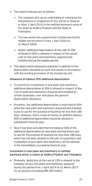 Budget Connect+ 2015 23
► The salient features are as follows:
► The company sets up an undertaking or enterprise for
manufacture or production of any article or thing on
or after 1 April 2015 in the notified backward areas of
the State of Andhra Pradesh and the State of
Telangana.
► The new assets are acquired and installed during the
eligible period which is from 1 April 2015 to
31 March 2020.
► Higher additional depreciation at the rate of 35%
(instead of 20%) is allowed in respect of the actual
cost of new plant and machinery acquired and
installed during the eligible period.
► This depreciation allowance would be in addition to the
depreciation allowable on such new assets in accordance
with the existing provisions of the Income-tax Act.
Allowance of balance 50% additional depreciation
► To incentivize investment in new plant and machinery,
additional depreciation of 20% is allowed in respect of the
cost of plant and machinery acquired and installed by
certain assessees, over and above the general
depreciation allowance.
► Presently, the additional depreciation is restricted to 50%
when the new plant and machinery acquired and installed
is put to use for the purpose of business for less than 180
days. However, there is lack of clarity on whether balance
50% of additional depreciation would be allowed in
subsequent financial year.
► Now it has been provided that the balance 50% of the
additional depreciation on new plant and machinery put
to use for the purpose of business for less than 180 days,
which has not been allowed in the year of acquisition and
installation of such plant and machinery, will be allowed
in the immediately succeeding financial year.
Investment in new plant and machinery in notified
backward areas in states of Andhra Pradesh and Telangana
► Presently, deduction at the rate of 15% is allowed to the
company on any new plant and machinery acquired
during the period from 1 April 2014 to 31 March 2017
for an amount exceeding INR 250 million.
 